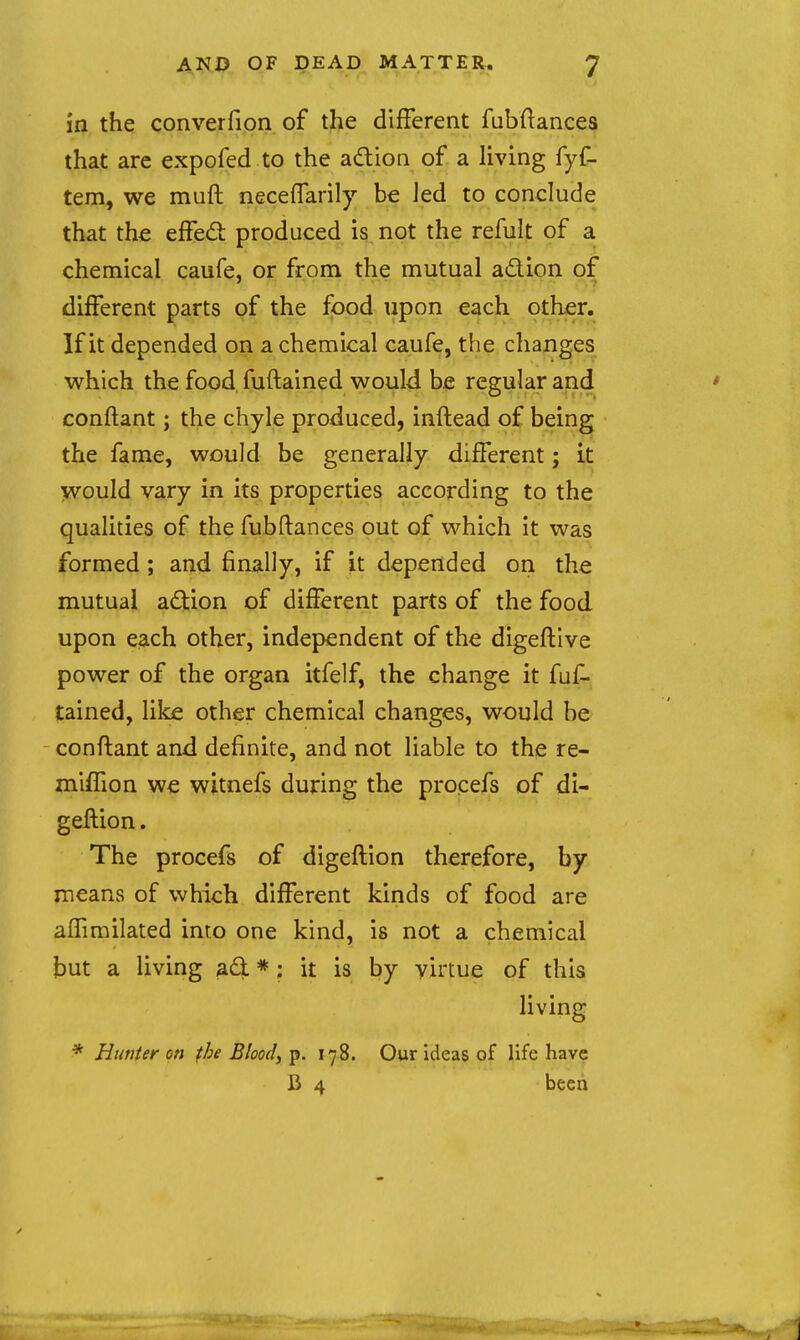 in the converfion of the difFerent fubftances that arc expofed to the adioQ of a living fyf- tem, we muft neceflarily be led to conclude that the effed produced is not the refult of a chemical caufe, or from the mutual adion of difFerent parts of the food upon each other. If it depended on a chemical caufe, the changes which the food fuftained would be regular and conftant; the chyle produced, inftead of being the fame, would be generally different; it would vary in its properties according to the qualities of the fubftances out of which it was formed ; and finally, if it depended on the mutual adion of difFerent parts of the food upon each other, independent of the digeftlve power of the organ itfelf, the change it fuf- tained, like other chemical changes, would be conflant and definite, and not liable to the re- miffion we witnefs during the proeefs of di- geftion. The procefs of digeftion therefore, by means of which difFerent kinds of food are alFimilated into one kind, is not a chemical but a living ad * ; it is by virtue of this living * Hunter on fhe Bloody p. 178. Our ideas of life have B 4 been