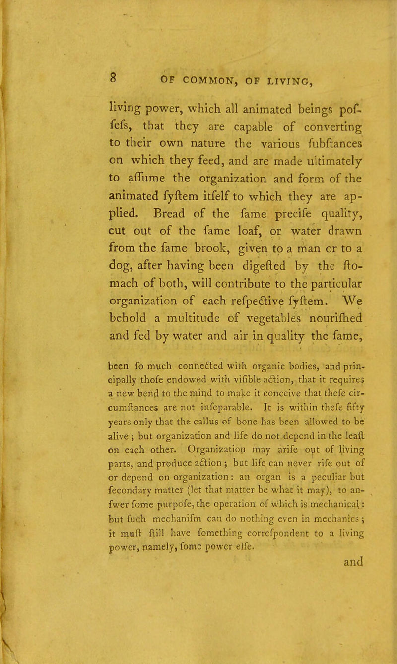 living power, which all animated beings pof- fefs, that they are capable of converting to their own nature the various fubftances on which they feed, and are made ultimately to aflume the organization and form of the animated fyftem itfelf to which they are ap- plied. Bread of the fame precife quality, cut out of the fame loaf, or water drawn from the fame brook, given to a man or to a dog, after having been digefted by the fto- mach of both, will contribute to the particular organization of each refpeftive fyftem. We behold a multitude of vegetables nourifhed and fed by water and air in quality the fame, been fo much connected with organic bodies, and prin- cipally thofe endowed with vifible aftion, that it requires a new bend to the mind to inake it conceive that thefe cir- cumftances are not infeparable. It is within thefe fifty years only that the callus of bone has been allowed to be alive but organization and life do not depend in the leall on each other. Organization may arife o\it of living parts, and produce aftion ; but life can never rife out of or depend on organization: an organ is a peculiar but fecondary matter (let that matter be what it may), to an- fwer fome purpofe, the operation of which is mechanicq^: but fuch mechanifm can do nothing even in mechanic's ; it mufl: ftill have fomething correfpondent to a living power, namely, fome power elfe.