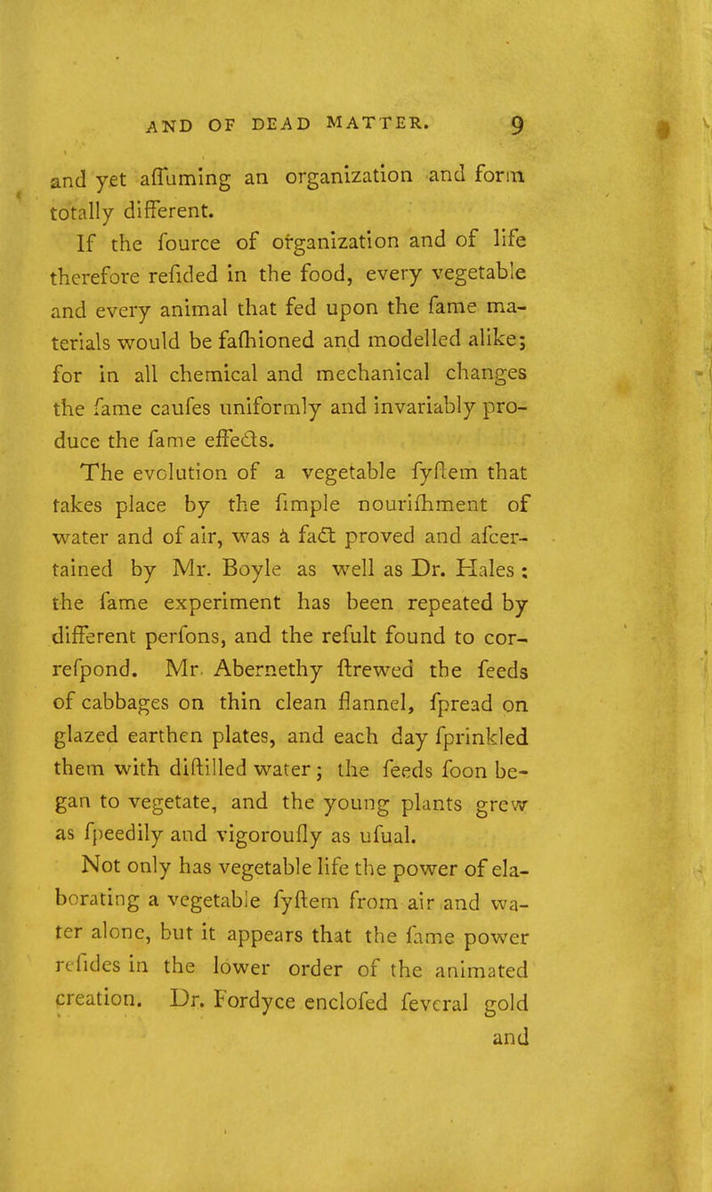 and yet affaming an organization and form totally different. If the fource of organization and of life therefore refided in the food, every vegetable and every animal that fed upon the fame ma- terials would be fafhioned and modelled alike; for in all chemical and mechanical changes the fame caufes uniformly and invariably pro- duce the fame effeds. The evolution of a vegetable fyRem that takes place by the fimple nourifhment of water and of air, was k fadt proved and afcer- tained by Mr. Boyle as well as Dr. Hales : the fame experiment has been repeated by different perfons, and the refult found to cor- refpond. Mr. Abernethy ftrewed the feeds of cabbages on thin clean flannel, fpread on glazed earthen plates, and each day fprinkled them with diftilled water; the feeds foon be- gan to vegetate, and the young plants grew as fpeedily and vigoroufly as ufual. Not only has vegetable life the power of ela- borating a vegetable fyftem from air and wa- ter alone, but it appears that the fame power rtfides in the lower order of the animated creation. Dr. Fordyce cnclofed feveral gold