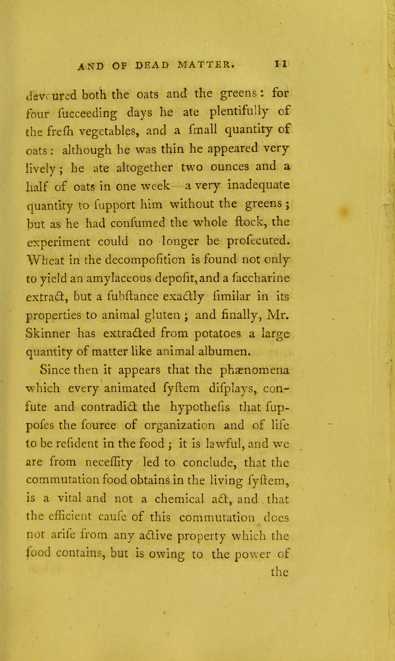 devcured both the oats and the greens: for four fucceeding days he ate plentifully of the frefh vegetables, and a fmall quantity of oats: although he was thin he appeared very lively; he ate altogether two ounces and a half of oats in one week- a very inadequate quantity to fupport him without the greens ; but as he had confumed the whole ftock, the experiment could no longer be profecuted. Wheat in the decompofiticn is found not only to yield an amylaceous depofir,and a faccharine extrad, but a fubftance exadly iimilar in its properties to animal gluten ; and finally, Mr. Skinner has extracted from potatoes a large quantity of matter like animal albumen. Since then it appears that the phaenomena which every animated fyftem difplays, con- fute and contradidi the hypothefis that fup- pofes the fource of organization and of life to be refident in the food ; it is lawful, and we are from necefTity led to conclude, that the commutation food obtains in the living fyftem, is a vital and not a chemical aft, and that the efficient caufe of this commutation does not arife from any adive property which the food contains, but is owing to the power of the