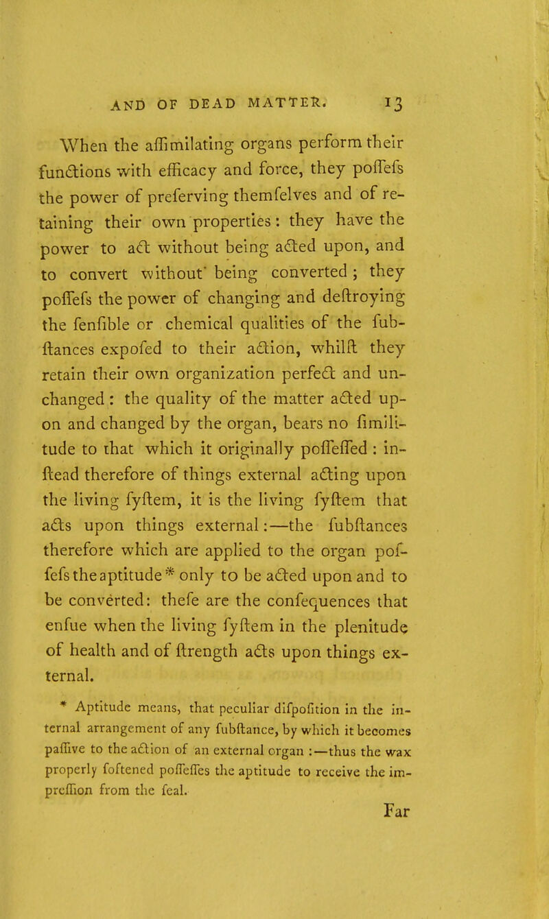 When the affimilating organs perform their fundions with efficacy and force, they poflefs the power of preferving themfelves and of re- taining their own properties: they have the power to adl without being aded upon, and to convert without being converted; they poffefs the power of changing and deftroying the fenfible or chemical qualities of the fub- ftances expofed to their adion, whilft they retain tlieir own organization perfect and un- changed : the quality of the matter aded up- on and changed by the organ, bears no fimili- tude to that which it originally pofleffed : in- ftead therefore of things external acting upon the living fyftem, it is the living fyftem that a£ts upon things external:—the fubftances therefore which are applied to the organ pof- fefs the aptitude* only to be adled upon and to be converted: thefe are the confequences that enfue when the living fyftem in the plenitude of health and of ftrength ads upon things ex- ternal. * Aptitude means, that peculiar difpofition in the in- ternal arrangement of any fubftance, by which it becomes paflive to the adion of an external organ :—thus the wax properly foftened poflefles the aptitude to receive the im- prcflion from the feal. Far