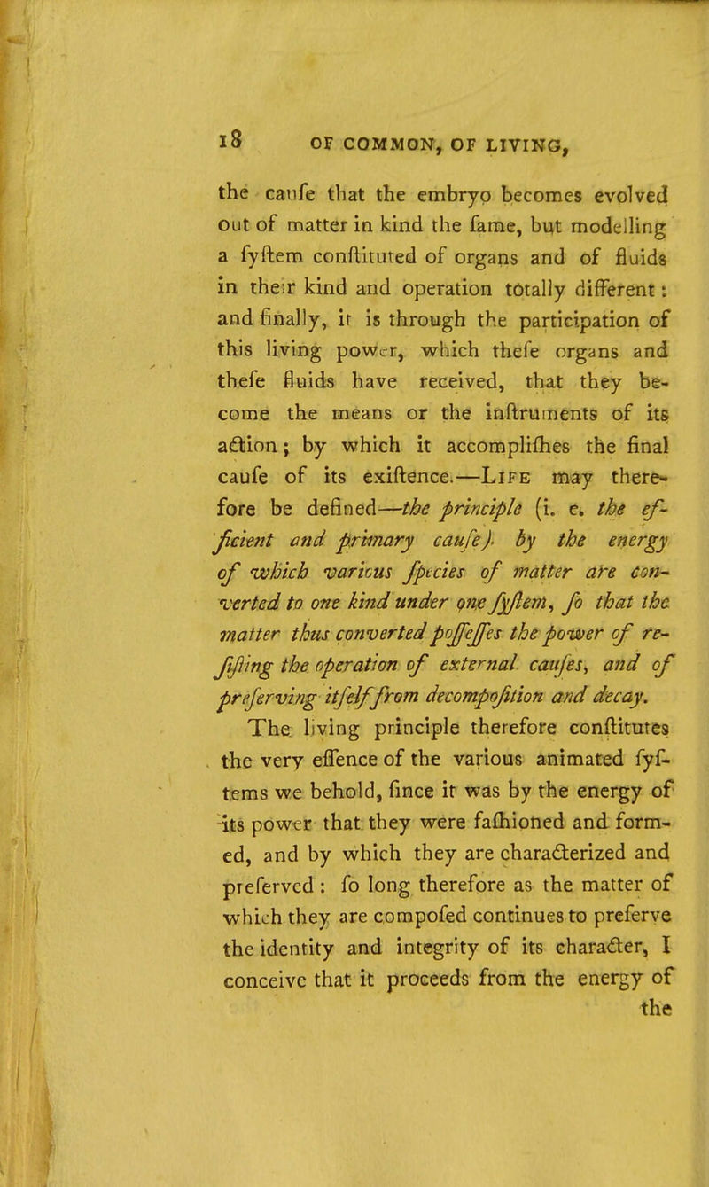 the caiife that the embryo becomes evolved Out of matter in kind the fame, but modelUng a fyftem conflituted of organs and of fluids in the;r kind and operation totally different: and finally, ir is through the participation of this living power, which thefe organs and thefe fluids have received, that they be- come the means or the inftruments of its a£tion; by which it acconiplifhes the final caufe of its exiftence.—Life may there* fore be defined—the principU (i. c, the ef- jicknt and primary caufe)• by the energy of which varicus /pedes of matter a)'e con- 'verted to one kind under qnje fyfeni, fb that tht matter thus convertedpojfejfes the power of te- ffling the operation of external caitfes^ and of preferving itfeiffrom decompojition and decay. The living principle therefore conftitutes the very eflTence of the various animated fyl^ terns we behold, fince it was by the energy of -its powtr that they were fafhioned and form- ed, and by which they are charad:erized and pieferved : fo long therefore as the matter of which they are corapofed continues to preferve the identity and integrity of its charader, I conceive that it proceeds from the energy of the