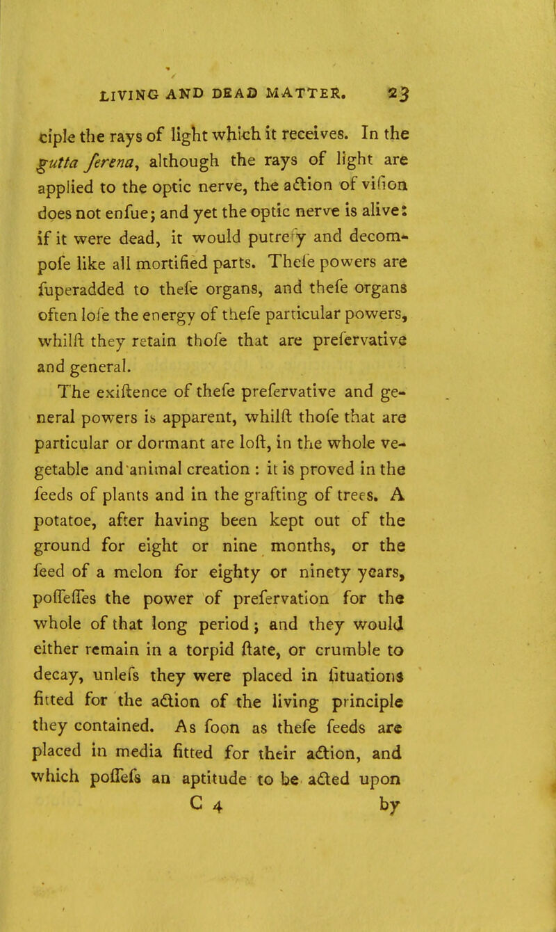 ciple the rays of liglit which it receives. In the ^utta ferena, although the rays of light are applied to the optic nerve, the adion of vifioa does not enfue; and yet the optic nerve is alive: if it were dead, it would putrefy and decom- pofe like all mortified parts. Thefe powers are fuperadded to thefe organs, and thefe organs often lole the energy of thefe particular powers, whilft they retain thofe that are prefcrvative and general. The exiftence of thefe prefcrvative and ge- neral powers is apparent, whilft thofe that are particular or dormant are loft, in the whole ve- getable and animal creation : it is proved in the feeds of plants and in the grafting of trees. A potatoe, after having been kept out of the ground for eight or nine months, or the feed of a melon for eighty or ninety years, polfelfes the power of prefervatlon for th« whole of that long period j and they would either remain in a torpid ftate, or crumble to decay, unlefs they were placed in fituationj fitted for the adtion of the living principle they contained. As foon as thefe feeds are placed in media fitted for their adion, and which poffefs aa aptitude to be aded upon C 4 by