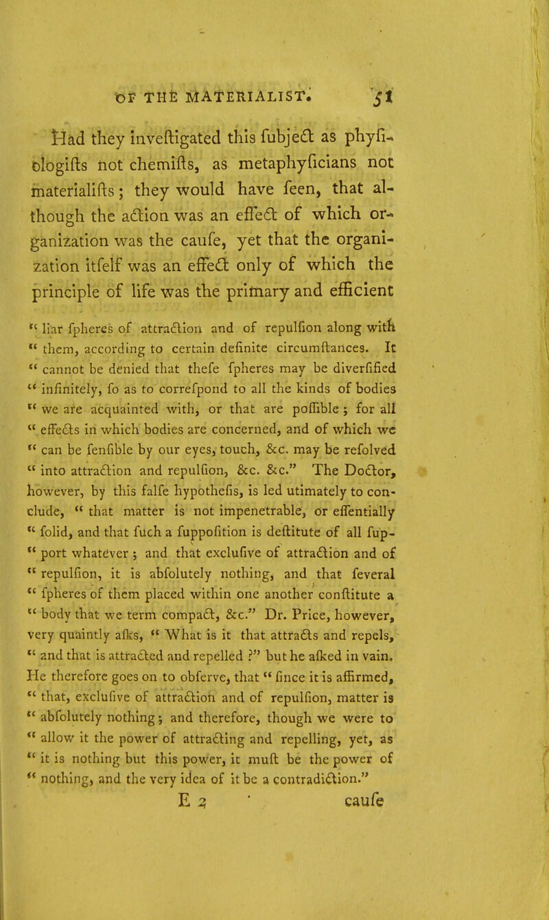 Jiad they iiiveftigated this fubjed as phyfi- oiogifts not chemifts, as metaphyficians not materialifts; they would have feen, that al- though the adion was an efFe£t of which or- ganization was the caufe, yet that the organl- ization itfelf was an eWcCt only of which the principle of life was the priniary and efficient *' liar fpheres of attradion and of repulfion along witfi them, according to certain definite circumftances. It  cannot be denied that thefe fpheres may be diverfified infinitely, fo as to correfpond to all the kinds of bodies  we are acquainted with, or that are poffible j for all  efFedts in which bodies are concerned, and of which wc can be fenfible by our eyes, touch, &c. may be refolved  into attraftlon and repulGon, &c. &c. The Doiftor, however, by this falfe hypothefis, is led utimately to con- clude,  that matter is not impenetrable, or eflentially *' folid, and that fuch a fuppofition is deftitute of all fup- ** port whatever 5 and that exclufive of attradion and of  repulfion, it is abfolutely nothing, and that feveral *' fpheres of them placed within one another conftitute a *' body that we term compa£t, &c. Dr. Price, however, very quaintly afks,  What is it that attrads and repels, *' and that is attra6led and repelled ? but he aflced in vain. He therefore goes on to obferve, that  fince itis affirmed, *' that, exclufive of attradioh and of repulfion, matter is abfolutely nothing j and therefore, though we were to *' allow it the power of attrading and repelling, yet, as  it is nothing but this power, it muft be the power of  nothing, and the very idea of it be a contradidion. E ^ ' caufe