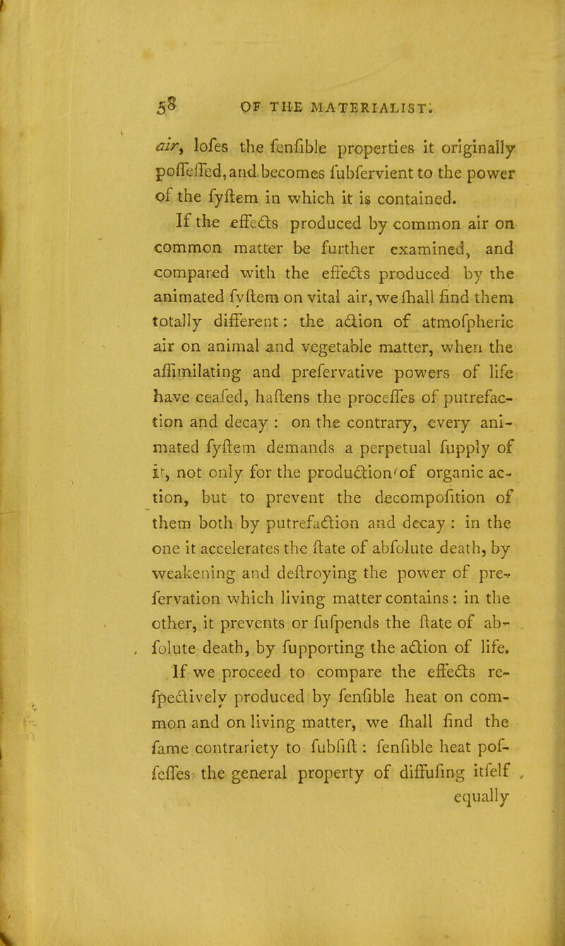 air^ lofes the fenfible properties it originally pofleffed, and becomes fubfervient to the power of the fyftem in which it is contained. If the effeds produced by common air on common matter be further examined, and compared with the effe^ls produced by the animated fyftem on vital air, wefhall find them totally different: the adlion of atmofpheric air on animal and vegetable matter, when the affimilating and prefervative powers of life have ceafed, haftens the procefTes of putrefac- tion and decay : on the contrary, every ani- mated fyftem demands a perpetual fupply of ir, not only for the produdion'of organic ac- tion, but to prevent the decompofition of them both by putrefadion and decay : in the one it accelerates the (late of abfolute death, by weakening and deflroying the power of pre-? fervation which living matter contains : in the other, it prevents or fufpends the ftate of ab- folute death, by fupporting the adion of life. If we proceed to compare the effeds re- rpedively produced by fenfible heat on com- mon and on living matter, we fhall find the fame contrariety to fubfifl: fenfible heat pof- feffes the general property of diffufing itfelf , equally