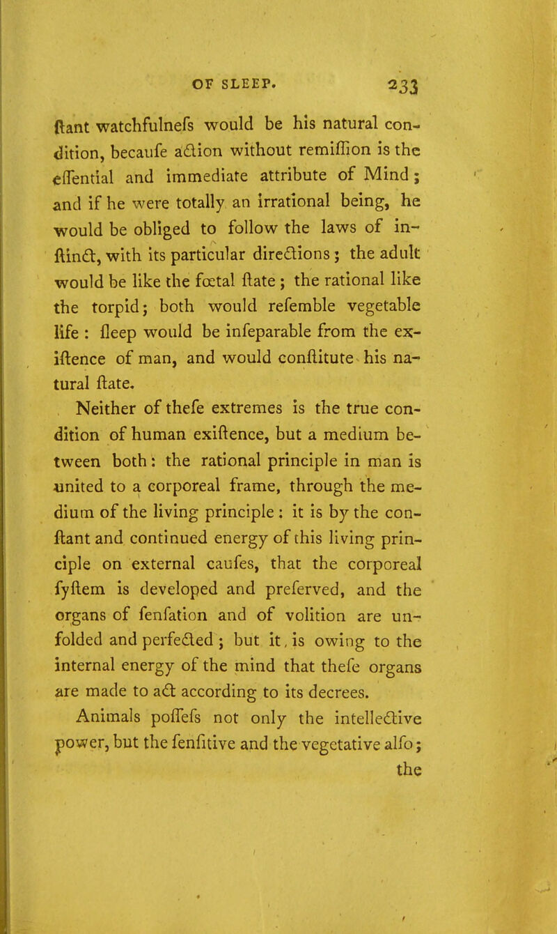 (lant watchfulnefs would be his natural con- dition, becaufe adion without remiffion is the elTential and immediate attribute of Mind; and if he were totally an irrational being, he would be obliged to follow the laws of in- ftind, with its particular dircdions; the adult would be like the foetal ftate ; the rational like the torpid; both would referable vegetable life : fleep would be infeparable from the ex- iftence of man, and would conftitute his na- tural ftate, , Neither of thefe extremes is the true con- dition of human exiftence, but a medium be- tween both: the rational principle in man is united to a corporeal frame, through the me- dium of the living principle ; it is by the con- ftant and continued energy of this living prin- ciple on external caofes, that the corporeal fyftem is developed and preferved, and the organs of fenfation and of volition are un- folded and perfeded ; but it, is owing to the internal energy of the mind that thefe organs are made to ad according to its decrees. Animals pofTefs not only the intelledive power, but the fenfitive and the vegetative alfo;