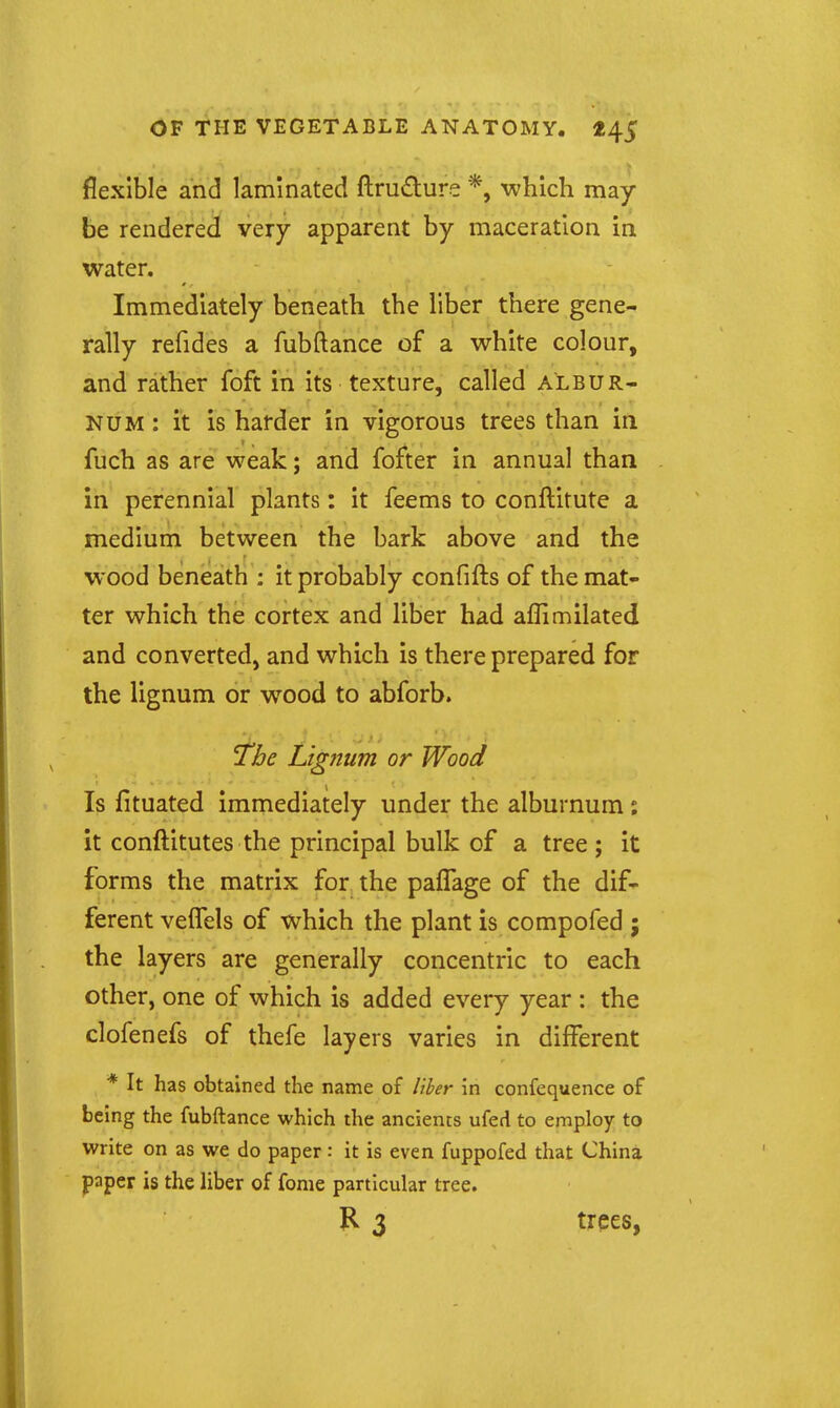 flexible and laminated ftrudure *, which may be rendered very apparent by maceration in water. Immediately beneath the liber there gene- rally refides a fubftance of a white colour, and rather foft in its texture, called albur- num : it is harder in vigorous trees than in fuch as are weak; and fofter in annual than in perennial plants: it feems to conftitute a medium between the bark above and the wood beneath : it probably confifts of the mat- ter which the cortex and liber had affimilated and converted, and which is there prepared for the lignum or w^ood to abforb. ^be Lignum or Wood Is fituated immediately under the alburnum : it conftitutes the principal bulk of a tree; it forms the matrix for the paflage of the dif- ferent veffels of which the plant is compofed j the layers are generally concentric to each other, one of which is added every year : the clofenefs of thefe layers varies in different * It has obtained the name of liher in confequence of being the fubftance which the ancients ufed to employ to write on as we do paper: it is even fuppofed that China paper is the liber of fome particular tree. 3 trees,