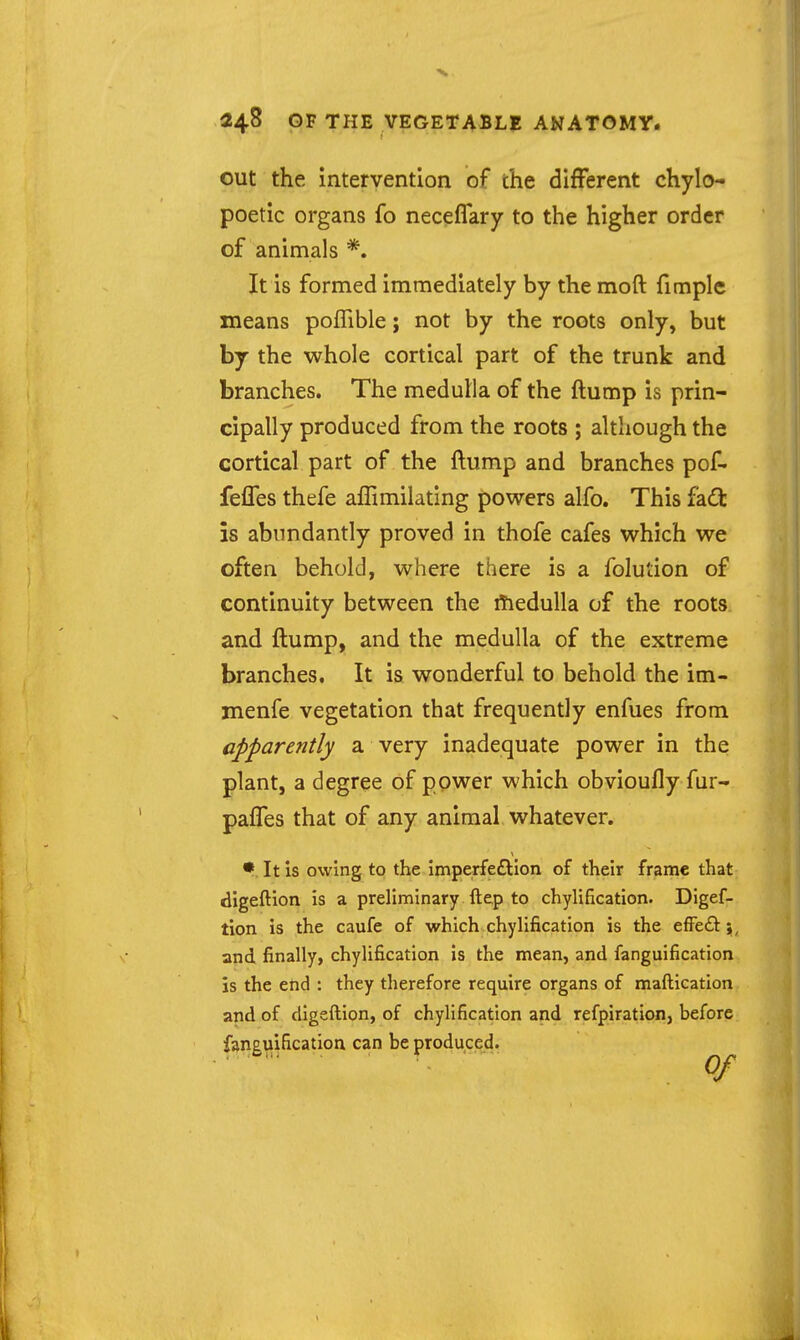 out the intervention of the different chylo- poetic organs fo necefTary to the higher order of animals *. It is formed immediately by the moft fimple means poffible; not by the roots only, but by the whole cortical part of the trunk and branches. The medulla of the ftump is prin- cipally produced from the roots ; although the cortical part of the ftump and branches pof- feffes thefe aflimilating powers alfo. This fa£fc is abundantly proved in thofe cafes which we often behold, where there is a folution of continuity between the rtiedulla of the roots and ftump, and the medulla of the extreme branches. It is wonderful to behold the im- menfe vegetation that frequently enfues from apparently a very inadequate power in the plant, a degree of ppwer which obvioufly fur- pafTes that of any animal whatever. • It is owing to the Imperfeftlon of their frame that digeftion is a preliminary ftep to chylificatlon. Digef- tion is the caufe of which chylification is the efFeft \, and finally, chylification is the mean, and fanguification is the end : they therefore require organs of maftication and of digeftion, of chylification and refpiration, before faneuification can be produced.