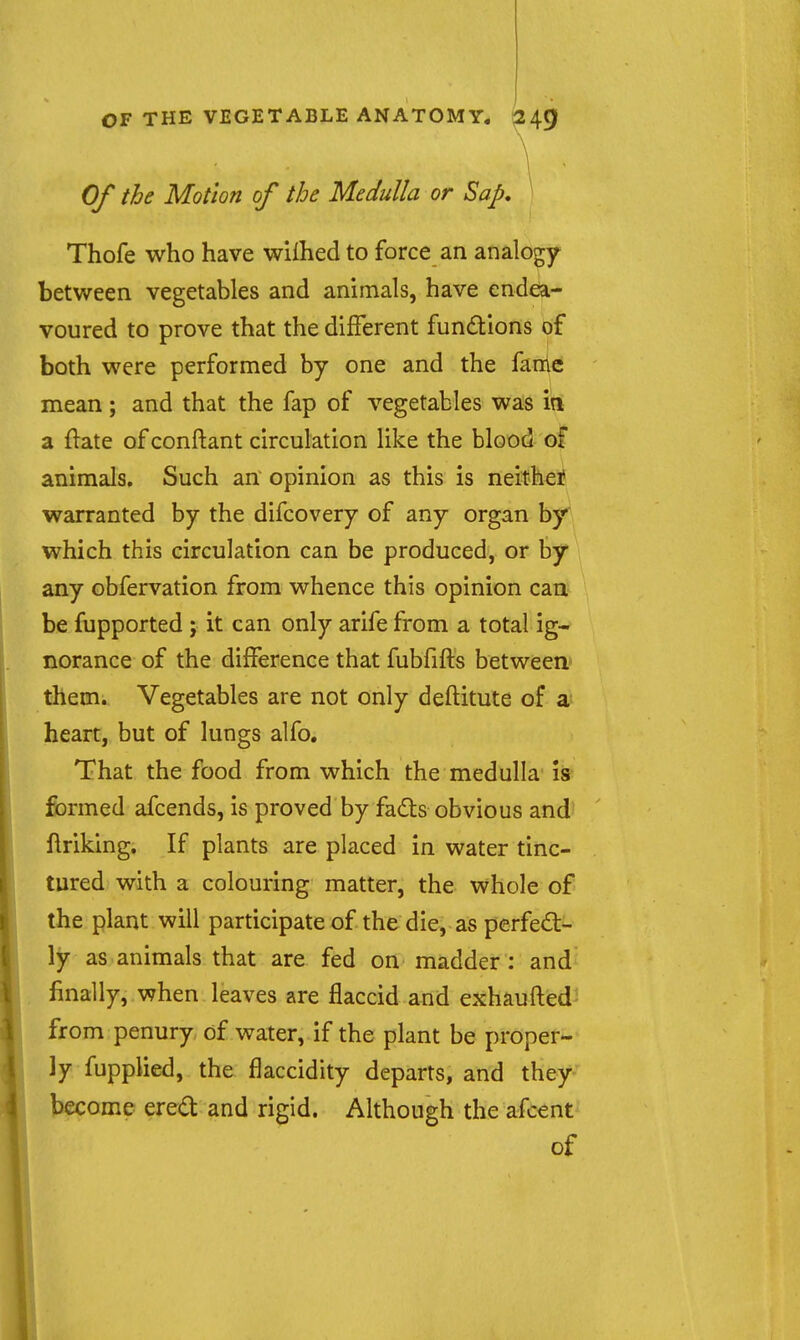 1 Of the Motion of the Medulla or Sap, Thofe who have wiihed to force an analogy between vegetables and animals, have endea- voured to prove that the different functions of both were performed by one and the fame mean; and that the fap of vegetables was a ftate of conftant circulation like the blood of animals. Such an opinion as this is neither warranted by the difcovery of any organ by which this circulation can be produced, or by any obfervation from whence this opinion can be fupported ; it can only arife from a total ig- norance of the difference that fubfifls between* them. Vegetables are not only deflitute of a heart, but of lungs alfo. That the food from which the medulla Is formed afcends, is proved by fads obvious and ftriking. If plants are placed in water tinc- tured with a colouring matter, the whole of the plant will participate of the die, as perfect- ly as animals that are fed on madder: and finally, when leaves are flaccid and exhaufled' from penury of water, if the plant be proper- ly fupplied, the flaccidity departs, and they become ered and rigid. Although the afcent