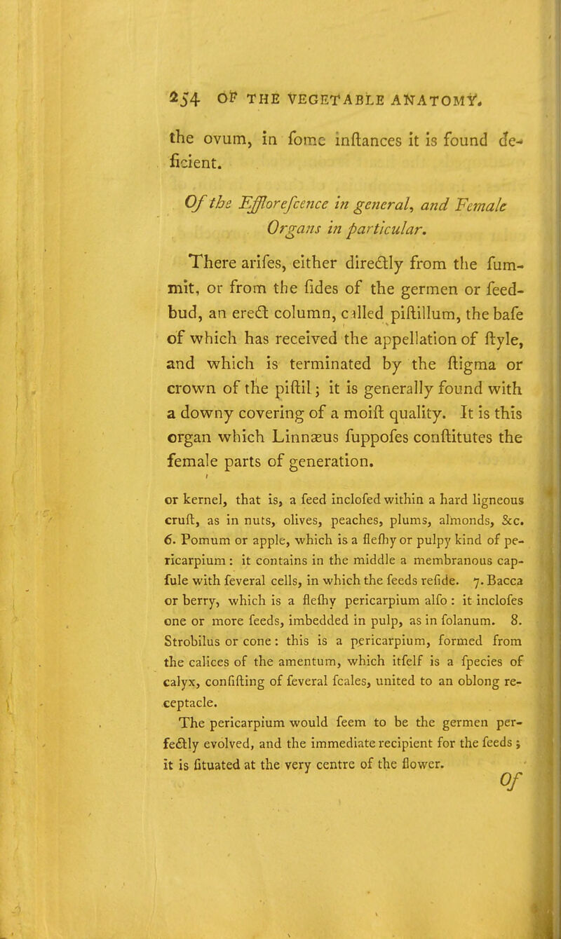 the ovum, in fomc inftances it is found de- ficient. Of the Efflorefcence in generaU and Female Organs in particular. There arifes, either diredtly from the fum- mit, or from the fides of the germen or feed- bud, an ered column, cilled piftillum, thebafe of which has received the appellation of ftyle, and which is terminated by the ftigma or crown of the piftil; it is generally found with a downy covering of a moift quality. It is this organ which Linnseus fuppofes conftitutes the female parts of generation, or kernel, that is, a feed inclofed within a hard ligneous crufl, as in nuts, olives, peaches, plums, almonds, &c. 6. Pomum or apple, which is a flefliy or pulpy kind of pe- ricarplum : it contains in the middle a membranous cap- fule with feveral cells, in which the feeds refide. 7. Bacca or berry, which is a fleftiy pericarpium alfo : it inclofcs one or more feeds, imbedded in pulp, as in folanum. 8. Strobilus or cone: this is a pericarpium, formed from the calices of the amentum, which itfelf is a fpecies of calyx, confining of feveral fcales, united to an oblong re- ceptacle. The pericarpium would feem to be the germen per- feftly evolved, and the immediate recipient for the feeds ; it is fituated at the very centre of the flower.