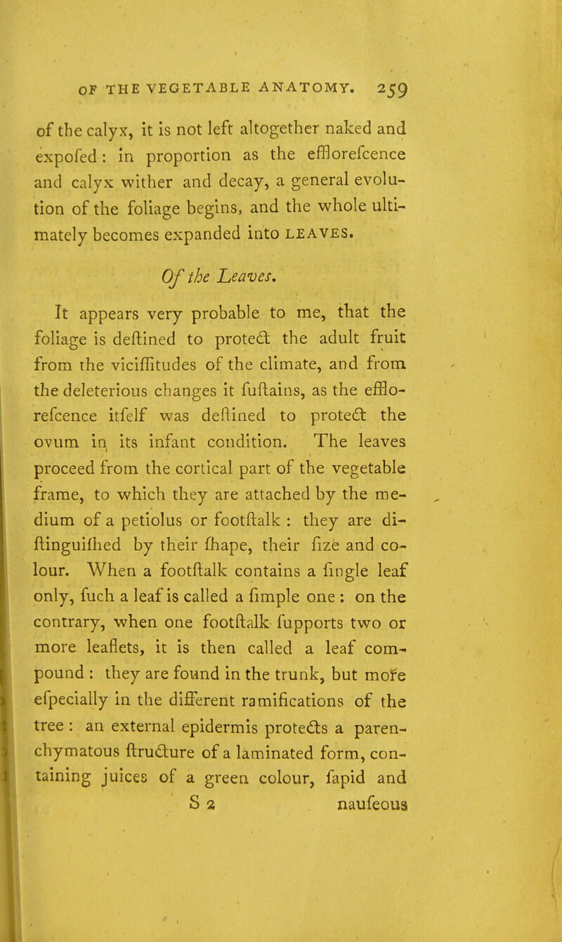 of the calyx, it is not left altogether naked and expofed: in proportion as the efiBorefcence and calyx wither and decay, a general evolu- tion of the foliage begins, and the whole ulti- mately becomes expanded into leaves. Of the heaves. It appears very probable to me, that the foliage is deftined to proted: the adult fruit from the viciffitudes of the climate, and from the deleterious changes it fuftains, as the efflo- refcence itfelf was deftined to proted: the ovum in its infant condition. The leaves proceed from the cortical part of the vegetable frame, to which they are attached by the me- dium of a petiolus or footftalk : they are di- ftinguilhed by their fhape, their fize and co- lour. When a footftalk contains a fmgle leaf only, fuch a leaf is called a fimple one : on the contrary, when one footftalk fupports two or more leaflets, it is then called a leaf com- pound : they are found in the trunk, but mofe efpecially in the diiTerent ramifications of the tree : an external epidermis protects a paren- chymatous ftrudure of a laminated form, con- taining juices of a green colour, fapid and S 2 naufeoua