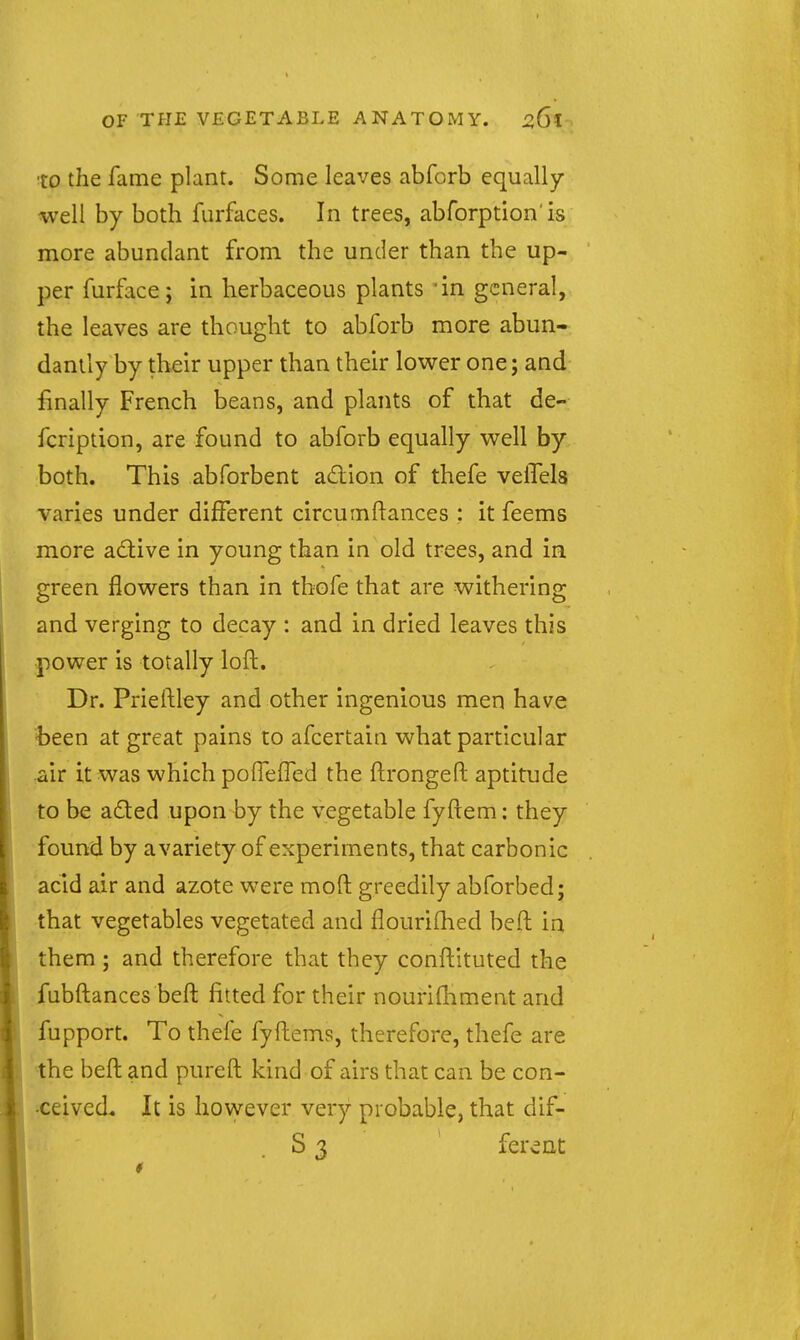to the fame plant. Some leaves abforb equally- well by both furfaces. In trees, abforption is more abundant from the under than the up- per furface; in herbaceous plants 'in general, the leaves are thought to abforb more abun- dantly by their upper than their lower one; and finally French beans, and plants of that de- fcription, are found to abforb equally well by both. This abforbent adion of thefe velTels varies under different circumftances : it feems more adtive in young than in old trees, and in green flowers than in thofe that are withering and verging to decay : and in dried leaves this power is totally loft. Dr. Prieftley and other ingenious men have been at great pains to afcertain what particular ^ir it was which poiTefFed the ftrongeft aptitude to be a£ted upon by the vegetable fyftem: they found by avariety of experiments, that carbonic acid air and azote were moft greedily abforbed; that vegetables vegetated and flouriflied beft in them ; and therefore that they conftituted the fubftances beft fitted for their nouriftiment and fupport. To thefe fyftems, therefore, thefe are the beft and pureft kind of airs that can be con- •ceived. It is however very probable, that dif- S 3 ferent I