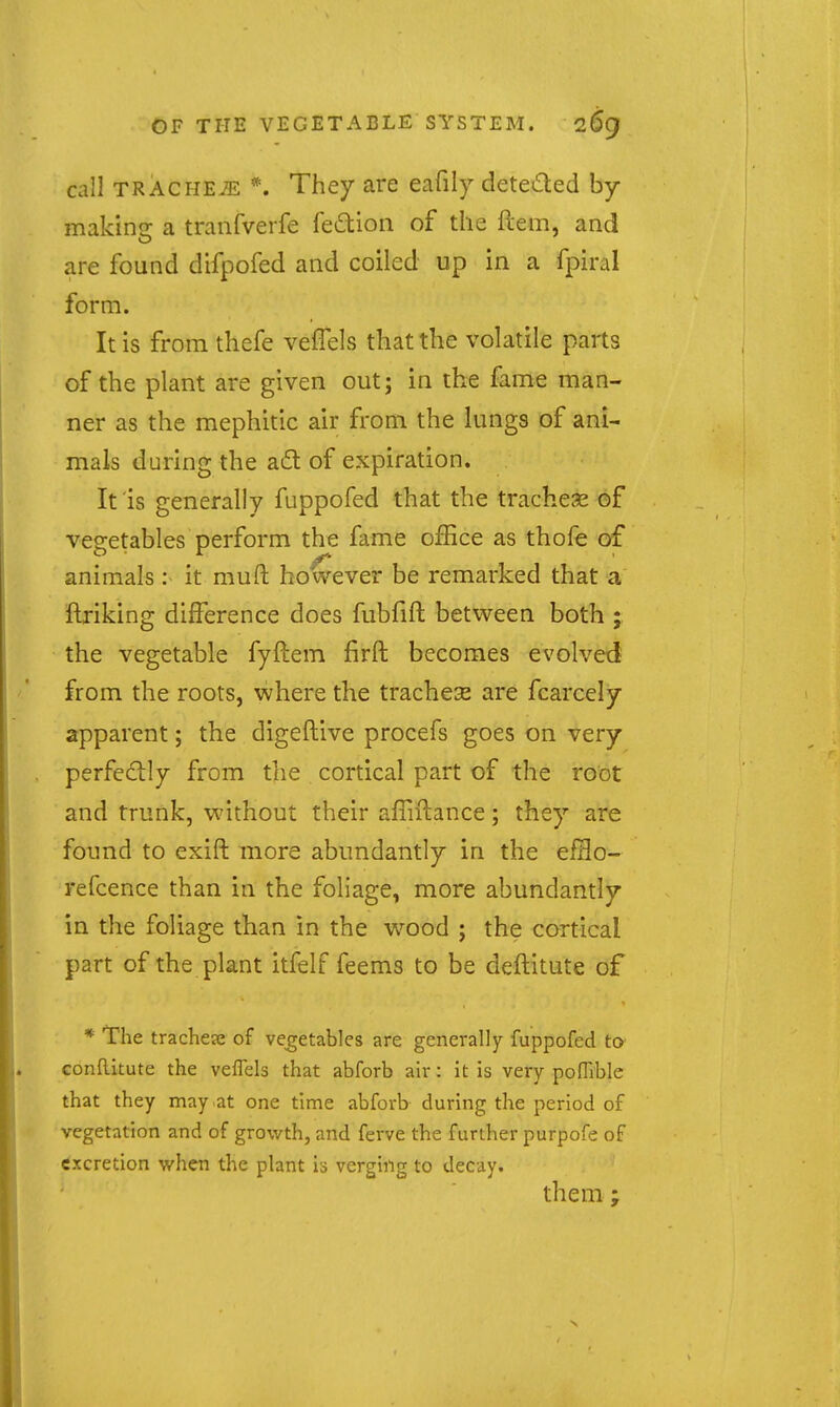 call TRACiiEiE *. They are eafily deteded by- making a tranfverfe fe6tion of the Pcem, and are found difpofed and coiled up in a fpiral form. It is from thefe vefTels that the volatile parts of the plant are given out; in the fame man- ner as the mephitic air from the lungs of ani- mals during the a6l of expiration. It is generally fuppofed that the tracheae of vegetables perform the fame office as thofe of animals: it muft however be remarked that a ftriking difference does fubfift between both ; the vegetable fyftem firft becomes evolved from the roots, where the trachex are fcarcely apparent; the digeftive procefs goes on very perfectly from the cortical part of the root and trunk, without their affiilance; they are found to exift more abundantly in the efHo- refcence than in the foliage, more abundantly in the foliage than in the wood ; the cortical part of the plant itfelf feems to be deftitute of * The trachea; of vegetables are generally fuppofed to GonRitute the veflels that abforb air: it is very pofTible that they may at one time abforb during the period of vegetation and of growth, and ferve the further purpofe of excretion when the plant is verging to decay. them;