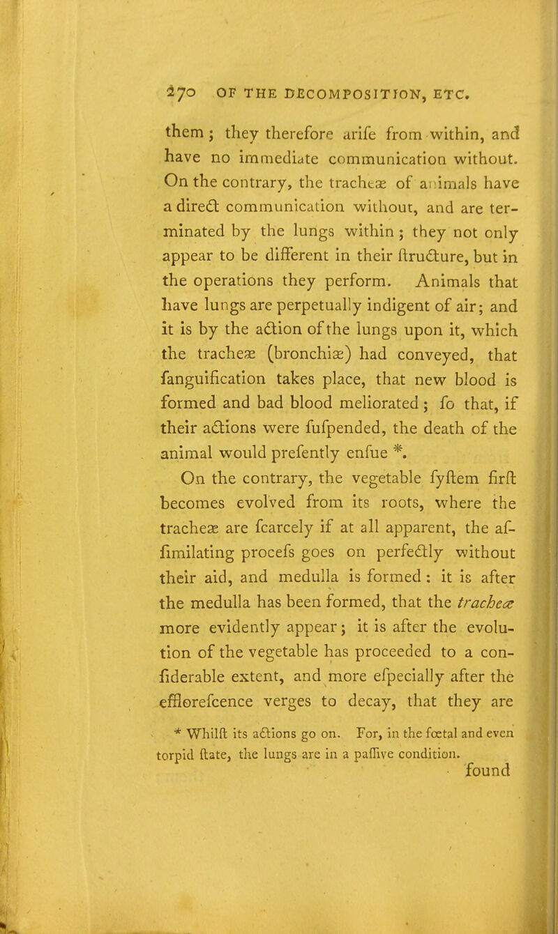 them; they therefore arife from within, and have no immediate communication without. On the contrary, the trachtse of animals have a direft communication without, and are ter- minated by the lungs within ; they not only appear to be different in their ftrudure, but in the operations they perform. Animals that have lungs are perpetually indigent of air; and it is by the adion of the lungs upon it, which the trachea (bronchias) had conveyed, that fanguification takes place, that new blood is formed and bad blood meliorated ; fo that, if their adions were fufpended, the death of the animal would prefently enfue *. On the contrary, the vegetable fyftem firft becomes evolved from its roots, where the tracheae are fcarcely if at all apparent, the af- fimilating procefs goes on perfectly without their aid, and medulla is formed: it is after the medulla has been formed, that the tracheae more evidently appear; it is after the evolu- tion of the vegetable has proceeded to a con- fiderable extent, and more efpecially after the efflorefcence verges to decay, that they are * Whilft its aftions go on. For, in the foetal and even torpid ftate, the lungs are in a pafTive condition. found