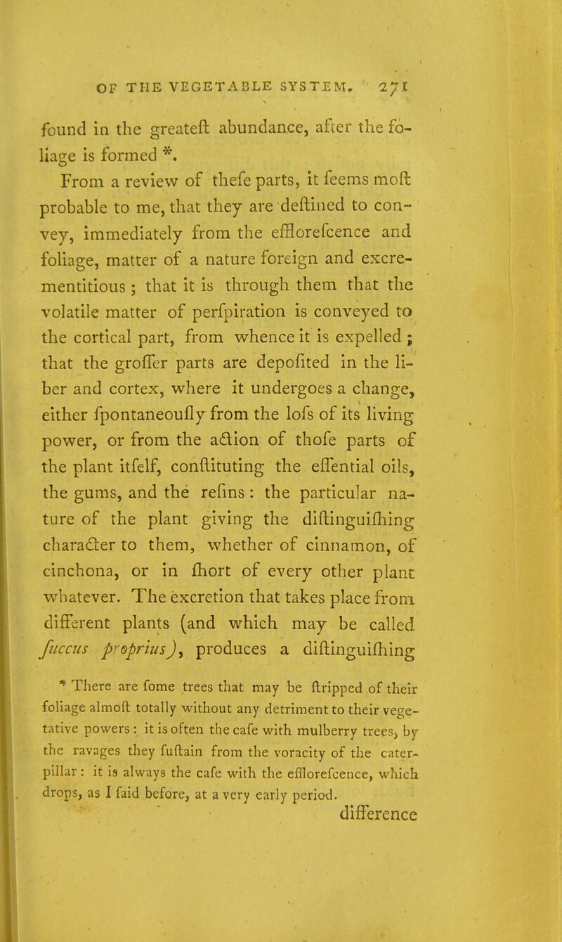 found in the greateft abundance, after the fo- liage is formed *. From a review of thefe parts, it feems moft probable to me, that they are deftined to con- vey, immediately from the efflorefcence and foliage, matter of a nature foreign and excre- mentitious; that it is through them that the volatile matter of perfpiration is conveyed to the cortical part, from whence it is expelled ; that the groffer parts are depofited in the li- ber and cortex, where it undergoes a change, either fpontaneoufly froni the lofs of its living power, or from the adion of thofe parts of the plant itfelf, conftituting the elTential oils, the gums, and the refms: the particular na- ture of the plant giving the diftinguilhing character to them, whether of cinnamon, of cinchona, or in fliort of every other plant whatever. The excretion that takes place from different plants (and which may be called fiiccus propriusJ, produces a diftinguifhing ^ There are fome trees that may be ftripped of their foliage almofl totally without any detriment to their vege- tative powers: it is often the cafe with mulberry trees, by the ravages they fuftain from the voracity of the cater- pillar : it is always the cafe with the efflorefcence, which drops, as I faid before, at a very early period. difference