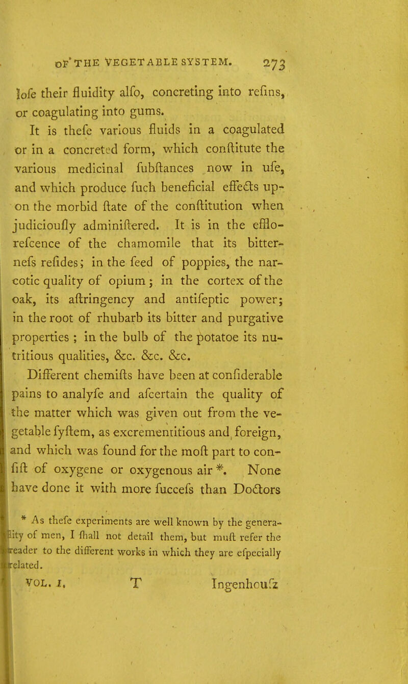 lofe their fluidity alfo, concreting into refins, or coagulating into gums. It is thefe various fluids in a coagulated or in a concreted form, which conftitute the various medicinal fubfl:ances now in ufe, and which produce fuch beneficial efieds up- on the morbid ftate of the conftitution when judicioufly adminiftered. It is in the efilo- refcence of the chamomile that its bitter^ nefs refides ; in the feed of poppies, the nar- cotic quality of opium; in the cortex of the oak, its aftringency and antifeptic power; in the root of rhubarb its bitter and purgative properties ; in the bulb of the potatoe its nu- tritious qualities, &c. &c. &c. Different chemifts have been at confiderable pains to analyfe and afcertain the quality of the matter which was given out from the ve- getable fyfl:em, as excrementitious and foreign, and which was found for the mofl: part to con- fifl: of oxygene or oxygenous air *. None have done it with more fuccefs than Dodlors * As thefe experiments are well known by the genera- ity of men, I fhall not detail them, but muft refer the eader to the different works in which they are efpecially elated. VOL. I. T Ingenhoufz