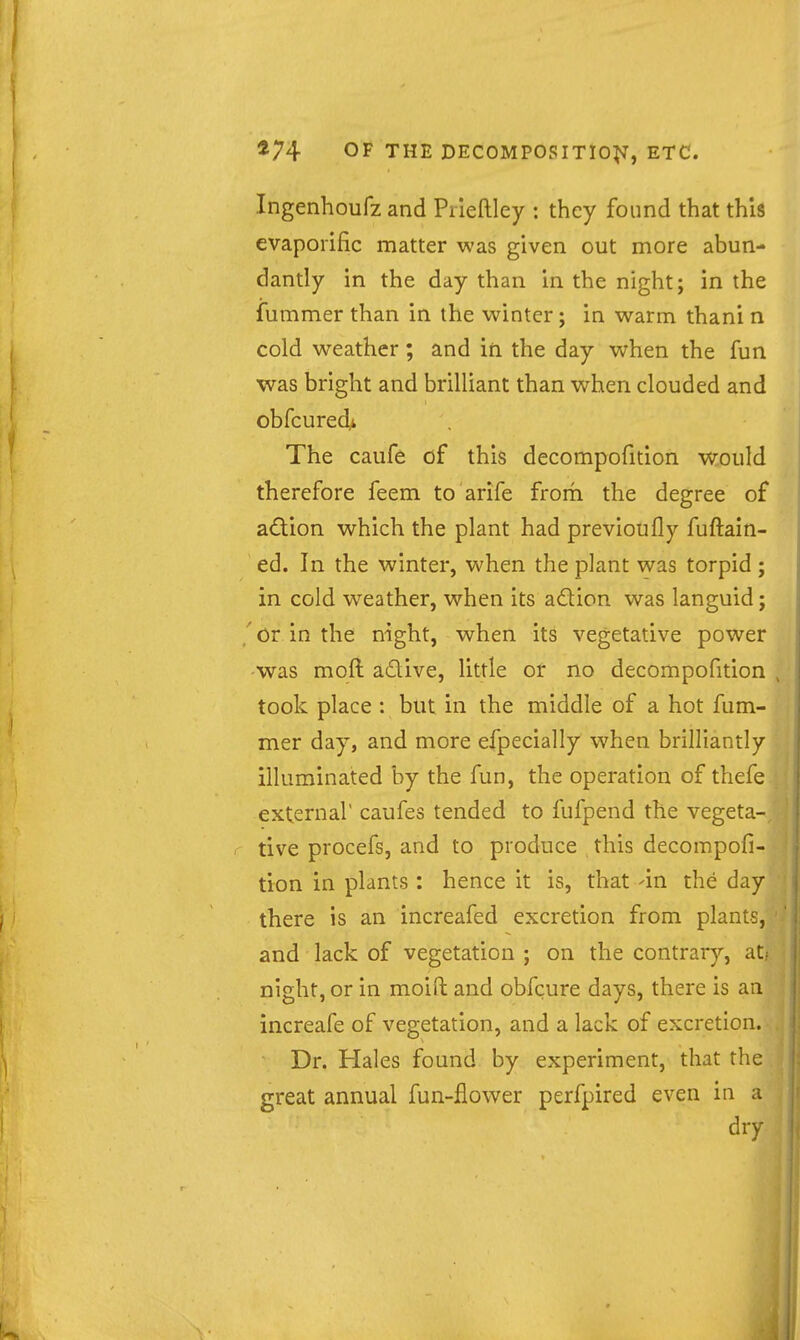 Ingenhoufz and Piieftley : they found that this evapoiific matter was given out more abun- dantly in the day than in the night; in the fummer than in the winter; in warm thani n cold weather; and in the day when the fun was bright and brilliant than when clouded and obfcured> The caufe of this decompofition would therefore feem to arife from the degree of adion which the plant had previoufly fuftain- ed. In the winter, when the plant was torpid ; in cold weather, when its adion was languid j /or in the night, when its vegetative power was moft adive, little or no decompofition took place : but in the middle of a hot fum- mer day, and more efpecially when brilliantly illuminated by the fun, the operation of thefe external' caufes tended to fufpend the vegeta- . tive procefs, and to produce this decompofi- tion in plants : hence it is, that -in the day there is an increafed excretion from plants, and lack of vegetation ; on the contrary, at; night, or in moid and obfcure days, there is an increafe of vegetation, and a lack of excretion. Dr. Hales found by experiment, that the great annual fun-flower perfpired even in a dry