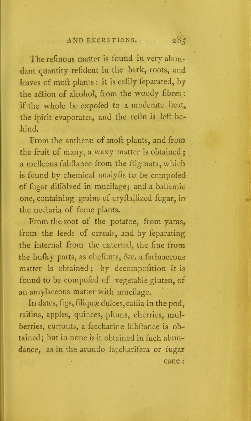 The refinous matter is found in very abun- dant quantity refident in the bark, roots, and [eaves of moft plants : it is eafily feparated, by the adion of alcohol, from the woody fibres: if the whole be expofed to a moderate heat, the fpirit evaporates, and the refm is left be-* hind. From the antherse of moft plants, and from the fruit of many, a waxy matter is obtained; a melleous fubftance from the ftigmata, which is found by chemical analyfis to be compofed of fugar difTolved in mucilage j and a bahamic one, containing grains of cryftallized fugar, in' the nedaria of fome plants. From the root of the potatoe^ from yamSy from the feeds of cereals, and by feparating the internal from the external, the fine from the hufky parts, as chefnuts, &c. a farinaceous matter is obtained ; by decompofition it is found to be compofed cf vegetable gluten, of an amylaceous matter with mucilage. In dates, figs, filiquse dulces,caffia in the pod, raifms, apples, quinces, plums, cherries, mul- berries, currants, a faccharine fubftance is ob- tained; but in none is it obtained in fuch abun- dance, as in the arundo faccharifera or fugar cane: