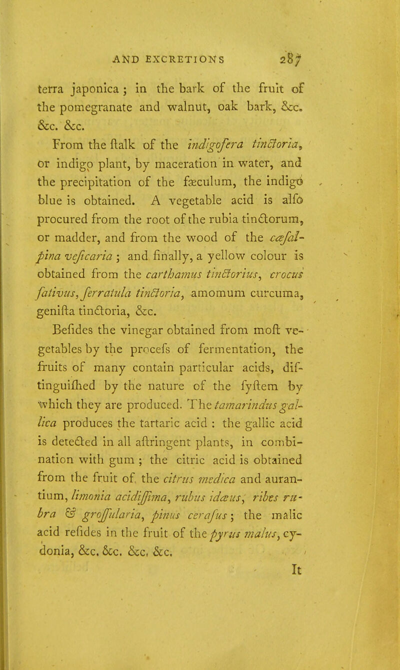 terra japonlca ; in the bark of the fruit of the pomegranate and walnut, oak bark, &c. &c. &:c. From the ftalk of the hidigofera tinctoria^ or indigo plant, by maceration in water, and the precipitation of the fseciiliim, the indigt^ blue is obtained. A vegetable acid is alfo procured from the root of the rubla tindorum, or madder, and from the wood of the caifal- pina vcficaria ; and finally, a yellow colour is obtained from the carthamus t'mBorius^ crocus fativus,ferraiiila tinSior'm^ amomum curcuma, genifta tindoria, &c. Befides the vinegar obtained from mofl ve- getables by the procefs of fermentation, the fruits of many contain particular acids, dif- tinguiflied by the nature of the fyftem by which they are produced. T\iQ ta7narIndus gaU lica produces the tartaric acid : the gallic acid is dete£ted in all aftringent plants, in combi- nation with gum ; the citric acid is obtained from the fruit of the citrus medica and auran- tium, limonia actdijfima^ ruhus id^us^ ribts ru- bra & grojfularia^ pinus ccrafus; the malic acid refides in the fruit of \htpyrtis mains^cj^ donia, &c. 6cc. &c, &c. It