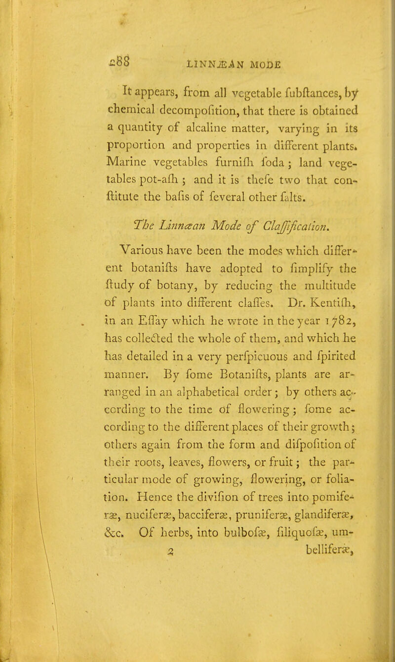 It appears, from all vegetable fubftances, by chemical decompofition, that there is obtained a quantity of alcaline matter, varying in its proportion and properties in different plants. Marine vegetables furnifli foda ; land vege- tables pot-a£h ; and it is thefe two that con- ftitute the bafis of feveral other falts. T^he Lmn£san Mode of ClaJJification, Various have been the modes which differ* ent botanifts have adopted to fimplify the fludy of botany, by reducing the multitude of plants into different claffes. Dr. Kentifh, in an Effay which he wrote in the year 1782, has colledled the whole of them, and which he has detailed in a very perfpicuous and fpirited manner. By fome Botanifts, plants are ar- ranged in an alphabetical order ; by others ac- cording to the time of flow^ering ; fome ac- cording to the different places of their growth; others again from the form and difpofition of their roots, leaves, flowers, or fruit; the par^ ticular mode of growing, flowering, or folia- tion. Hence the divifion of trees into pomife- rse, nuciferse, bacciferse, prunifers, glandiferse, &c. Of herbs, into bulbofs, fihquofse, um- Z belliferse,