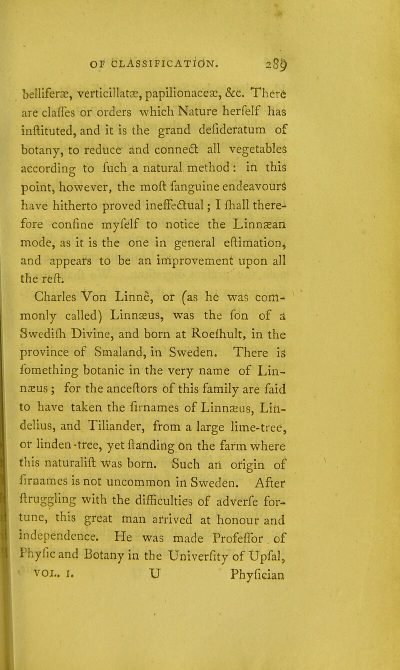 belliferse, verticillatse, papilionacesc, &c. Ther6 are clafles or orders which Nature herfelf has inftituted, and it is the grand defideratum of botany, to reduce and conned all vegetables according to fuch a natural method : in this point, however, the moft fanguine endeavour^ have hitherto proved ineffedual; I fhall there- fore confine myfelf to notice the Linnsean mode, as it is the one in general eftimation^ and appears to be an improvement upon all the reft. Charles Von Linn^, or (as he was com- monly called) Linnseus, was the fon of ^ Swedifh Divine, and born at Roefhult, in the province of Smaland, in Sweden. There is fomething botanic in the very name of Lin- naeus ; for the anceftors of this family are faid to have taken the firnames of Linnseus, Lin- delius, and Tiliander, from a large lime-tree, or linden-tree, yetftandingon the farm where this naturalift Was born. Such an origin of firnames is not uncommon in Sweden. After ftruggling with the difficulties of ^dvcrfe for- tune, this great man arrived at honour and independence. He was made Profeflbr of Phyficand Botany in the Univerfity of Upfal, ' VOL. I. U Phyfician