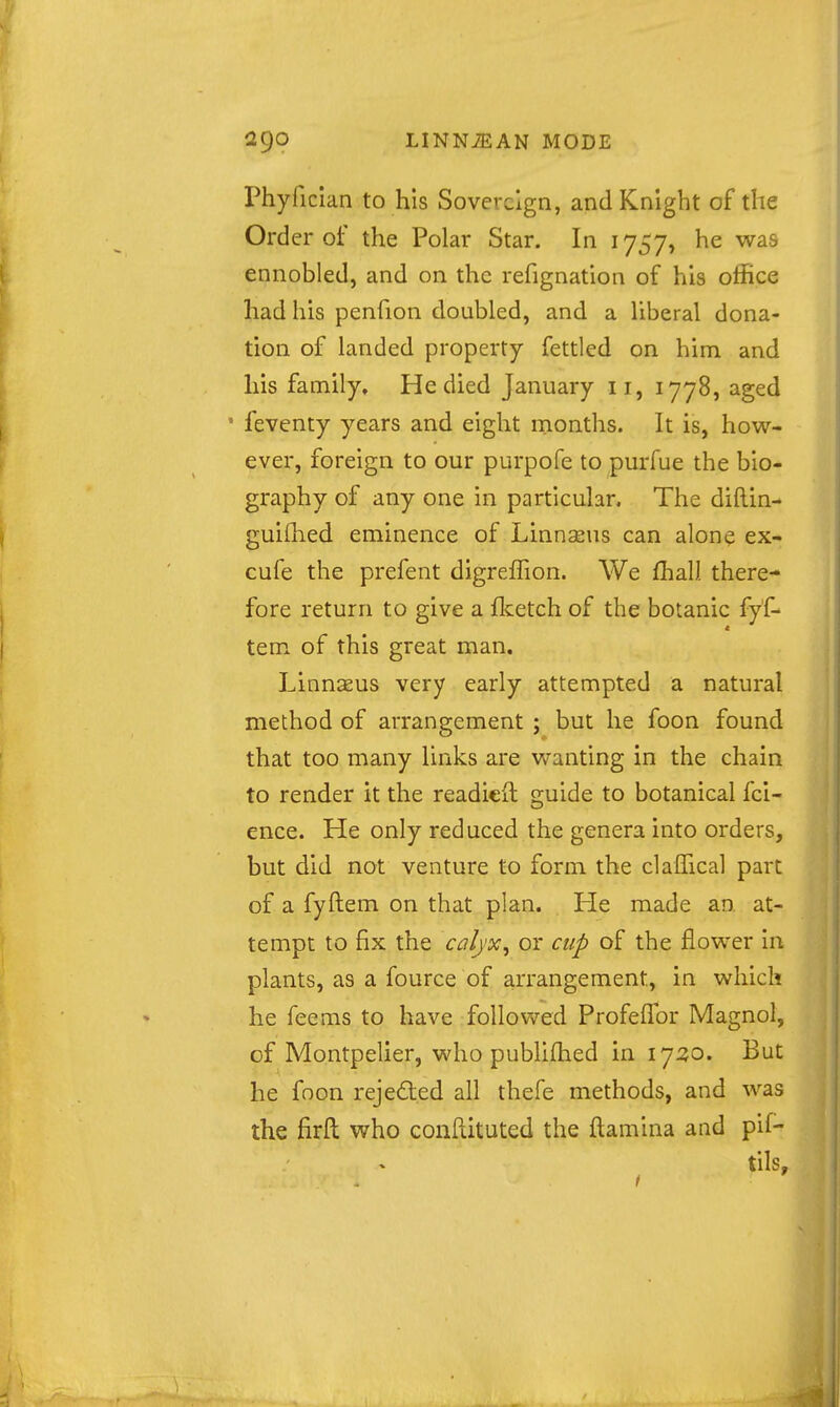 Phyfician to his Sovereign, and Knight of the Order of the Polar Star. In 1757, he was ennobled, and on the refignation of his office had his penfion doubled, and a liberal dona- tion of landed property fettled on him and his family. He died January 11, 1778, aged • feventy years and eight months. It is, how- ever, foreign to our purpofe to purfue the bio- graphy of any one in particular. The diftin- guiihed eminence of Linnseus can alon$ ex- cufe the prefent digreffion. We fhall there- fore return to give a fl?:etch of the botanic fyf- tern of this great man. Linnaeus very early attempted a natural method of arrangement ; but he foon found that too many links are wanting in the chain to render it the readicil guide to botanical fci- ence. He only reduced the genera into orders, but did not venture to form the claffical part of a fyftem on that plan. He made an at- tempt to fix the calj'x, or cup of the flower in plants, as a fource of arrangement, in which he feems to have followed ProfelTor Magnol, of Montpelier, who publifhed in 1730. But he foon rejeded all thefe methods, and was the firft who conftituted the ftamina and pif- tils.