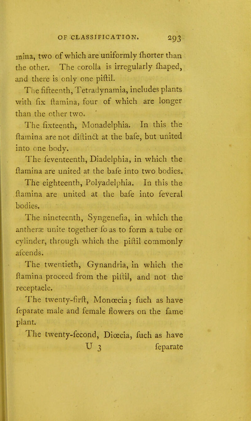 mlna, two of which are uniformly fhorter than the other. The corolla is irregularly fhaped, and there is only one piftil. The fifteenth, Tetradynamia, includes plants with fix ftamina, four of which are longer than the other two. The fixteenth, Monadelphia. In this the ftamina are not diftinft at the bafe, but united into one body. The feventeenth, Diadelphia, in which the ftamina are united at the bafe into two bodies. The eighteenth, Polyadelphia. In this the ftamina are united at the bafe into feveral bodies. The nineteenth, Syngenefia, in which the antherse unite together fo as to form a tube or cylinder, through which the piftil commonly afcends. The twentieth, Gynandria, in which the ftamina proceed from the piftil, and not the receptacle. The twenty-firft, Monoecia; fuch as have feparate male and female flowers on the fame plant. The twenty-fecond, Dioecia, fuch as have U 3 feparate