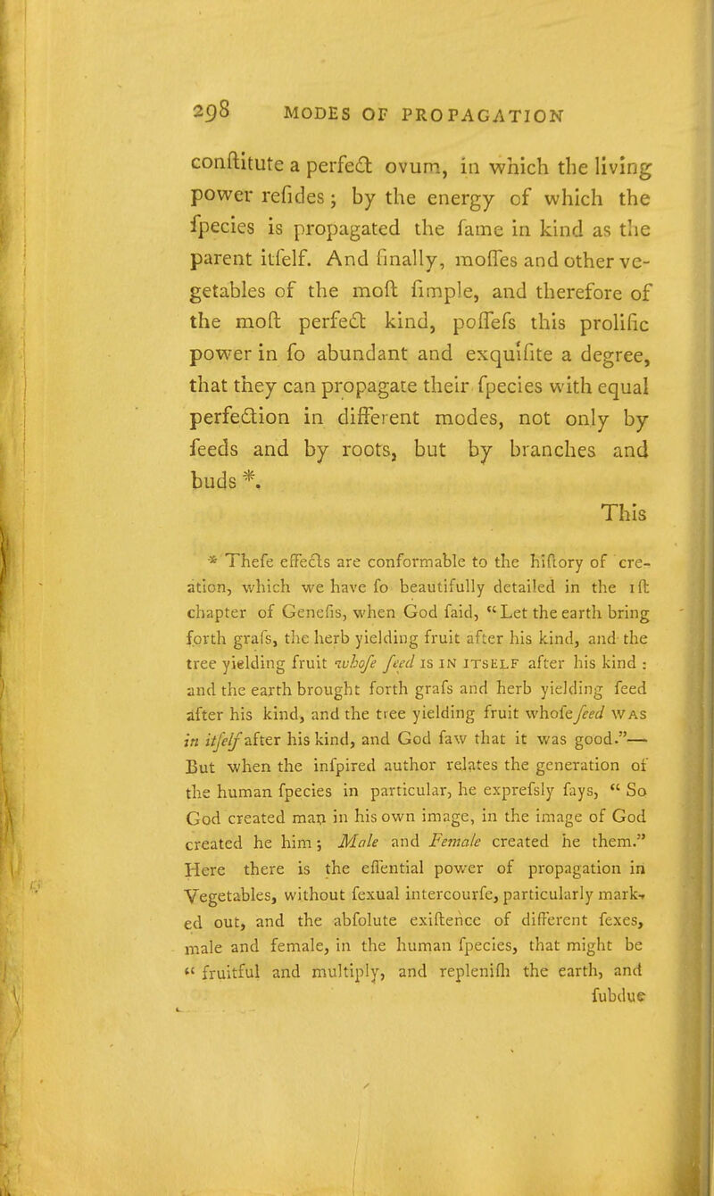 conftltute a perfect ovum, in which the living power refides; by the energy of which the fpecics is propagated the fame in kind as the parent ilfelf. And finally, moffes and other ve- getables of the mofl fimple, and therefore of the moft perfect kind, poffefs this prolific power in fo abundant and exqu'ifite a degree, that they can propagate their fpecies with equal perfection in different modes, not only by feeds and by roots, but by branches and buds This * Thefe eflfecls are conformable to the hlftory of cre- ation, which we have fo beautifully detailed in the ift chapter of Genefis, when God faid, Let the earth bring forth grafs, the herb yielding fruit after his kind, and the tree yielding fruit ivhofe feed is in itself after his kind : and the earth brought forth grafs and herb yielding feed ifter his kind, and the tiee yielding fruit whofefeed was in itfelfzhtr his kind, and God faw that it was good.— But when the infpired author relates the generation of the human fpecies in particular, he exprefsly fays,  So God created mai^ in his own image, in the image of God created he him; Male and Female created he them. Here there is the eflential power of propagation in Vegetables, without fexual intercourfe, particularly mark-? ed out, and the abfolute exiftence of different fexes, male and female, in the human fpecies, that might be  fruitful and multiply, and replenifli the earth, and fubdue