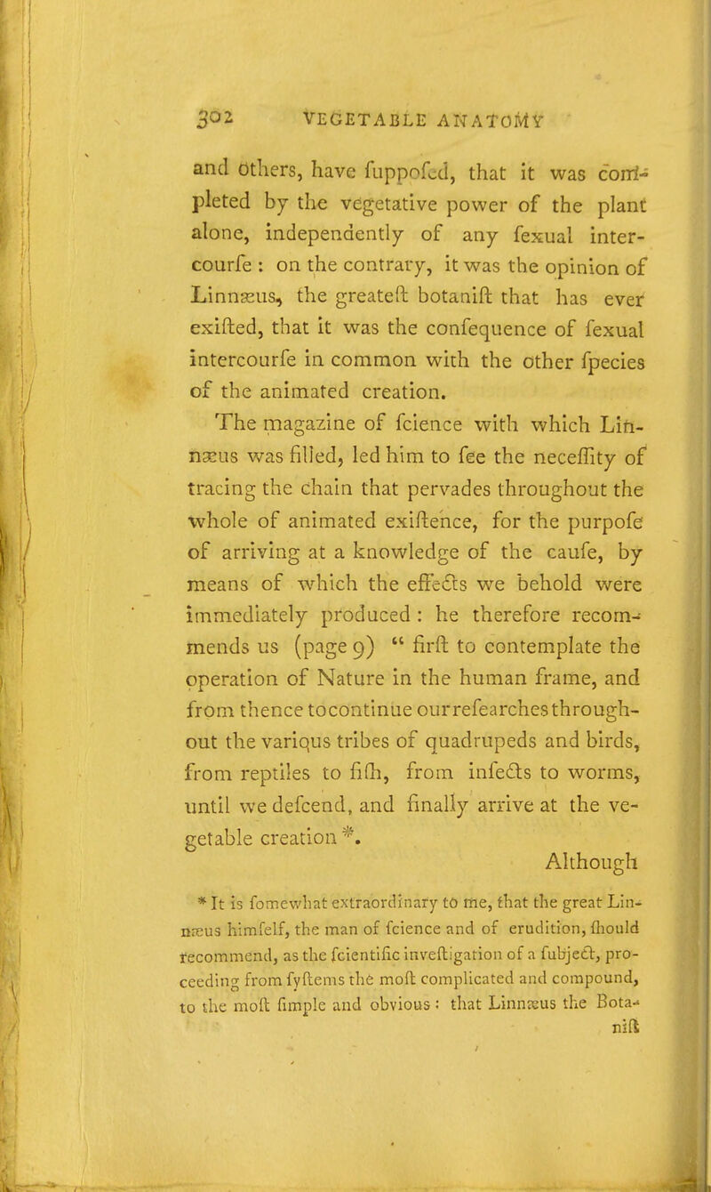 and others, have fuppofcd, that it was coiri- pleted hj the vegetative power of the plant alone, independently of any fexual inter- courfe : on the contrary, it was the opinion of Linnseus, the greateft botanift that has ever exifted, that it was the confequence of fexual intercourfe in common with the other fpecies of the animated creation. The magazine of fcience with which Lifi- tiaeus was filled, led him to fee the neceffity of tracing the chain that pervades throughout the ■whole of animated exiftehce, for the purpofe of arriving at a knowledge of the caufe, by means of which the effedts we behold were immediately produced : he therefore recom- mends us (p^ige 9)  firft to contemplate the operation of Nature in the human frame, and from thence tocontinue ourrefearchesthrough- out the variqus tribes of quadrupeds and birds, from reptiles to fifh, from infeds to worms, until wedefcend, and finally arrive at the ve- getable creation *. Although * It is fomewhat extraordinary tO me, that tlie great Lin- niEUS himfelf, the man of fcience and of erudition, fliould fecommend, as the fcientific inveftigation of a fubjett, pro- ceeding from fyftems the mofl: complicated and compound, to the mod fimple and obvious; that Linnaeus the Bota-*