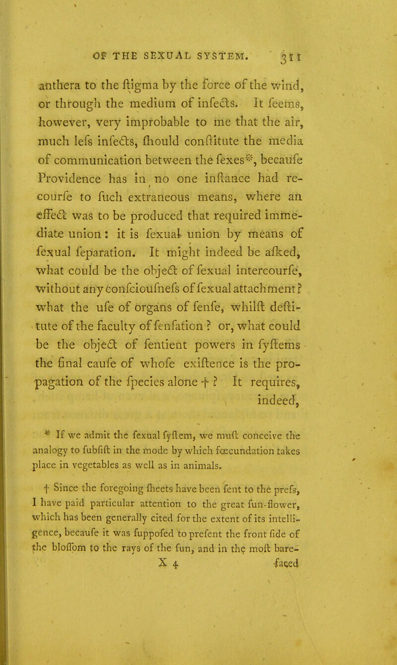 anthera to the ftigma by the force of the whid, or through the medium of infedls. It feems, however, very improbable to me that the air, much lefs infeds, fliould conftitute the media of communication between the fexes''''% becaufe Providence has in no one in Ranee had re- courfe to fuch extraneous means, where an effeCc was to be produced that required imme- diate union: it is fexual union by means of fe:?5ual feparation. It might indeed be afked, w^hat could be the object of fexual intercourfe, without anyconfcioufnefs of fexual attachment? what the ufe of organs of fenfe, whilft defti- tute of the faculty of fenfation ? or, what could be the obje6: of fentient powers in fyftems the final caufe of whofe exiftence is the pro- pagation of the fpecies alone t - It requires, indeed, * If we admit the fexual fyflem, we muft conceive the analogy to fubfifl: in the mode by which foecundation takes place in vegetables as well as in animals. f Since the foregoing Iheets have been fent to the prefs, 1 have paid particular attention to the great fun-flower, which has been generally cited for the extent of its intelli-r gence, becaufe it was fuppofed to prefent the front fide of the bloflbm to the rays of the fun, and in the molt bare- X 4 fa(;e4