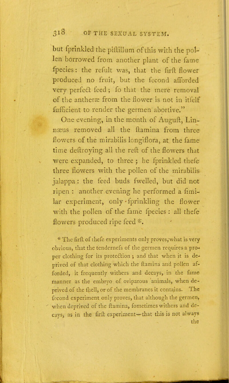 but fprinkled the piftillum of ihis with the pol- len borrowed from another plant of the fame fpecies: the refuk was, that the firft flower produced no fruit, but the fecond afforded very perfect feed; fo that the mere removal of the antherse from the flower is not in itfelf fuflicient to render the germen abortive. One evening, in the month of Auguft, Lin- nxus removed all the ftamina from three flowers of the mirabilis longiflora, at the fame time deftroying all the reft of the flowers that were expanded, to three ; he fprinkled thefe three flowers with the pollen of the mirabilis jalappa: the feed buds fwelled, but did not ripen : another evening he performed a fimi- lar experiment, only'fprinlding the flower with the pollen of the fame fpecies: all thefe flowers produced ripe feed * The firft of thefe experhnents only proves/what is very obvious, that the tendernefs of the germen requires a pro- per clothing for its protedlion j and that when it is de- prived of that clothing which the ftamina and pollen af- forded, it frequently withers and decays, in the fame manner as the embryo of oviparous animals, when de- prived of the flaell, or of the membranes it contains. The fecond experiment only proves, that although the germen, when deprived of the ftamina, fometlmes withers and de- cays,- as in the firft experiment—that this is not always the