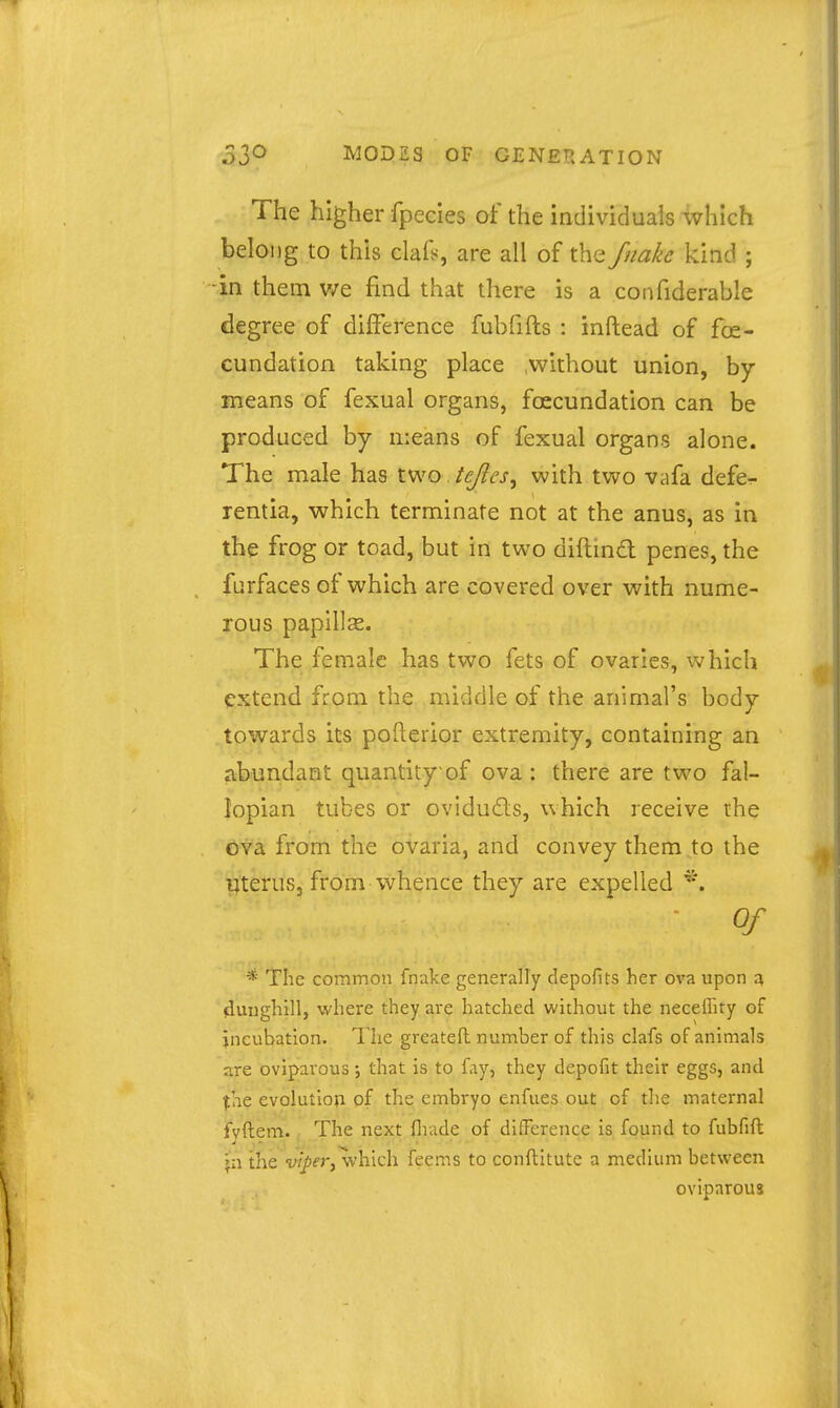 The higher fpecies of the Individuais which belong to this clais, are all of the fnake kind ; in them v/e find that there is a confiderable degree of difference fubfifts : inftead of fe- cundation taking place .without union, by means of fexual organs, foecundation can be produced by means of fexual organs alone. The male has two tcjles^ with two vafa defe- rentia, which terminate not at the anus, as in the frog or toad, but in two diftmd penes, the furfaces of which are covered over with nume- rous papillae. The female has two fets of ovaries, which extend from the middle of the animal's body towards its pofterior extremity, containing an abundant quantity of ova : there are two fal- lopian tubes or oviducfls, which receive the ova from the ovaria, and convey them,to the uterus, from whence they are expelled *. ■ Of * The common fnake generally depofits her ova upon ^ (iunghill, where they are hatched without the neceffity of incubation. The greatefh number of this clafs of animals gre oviparous; that is to fay, they depofit their eggs, and ^he evolutloti of the embryo enfues out of the maternal fvftem. The next flrade of difference is found to fubfift \i\ the -yz/jfr, which feems to confhitute a medium between oviparous