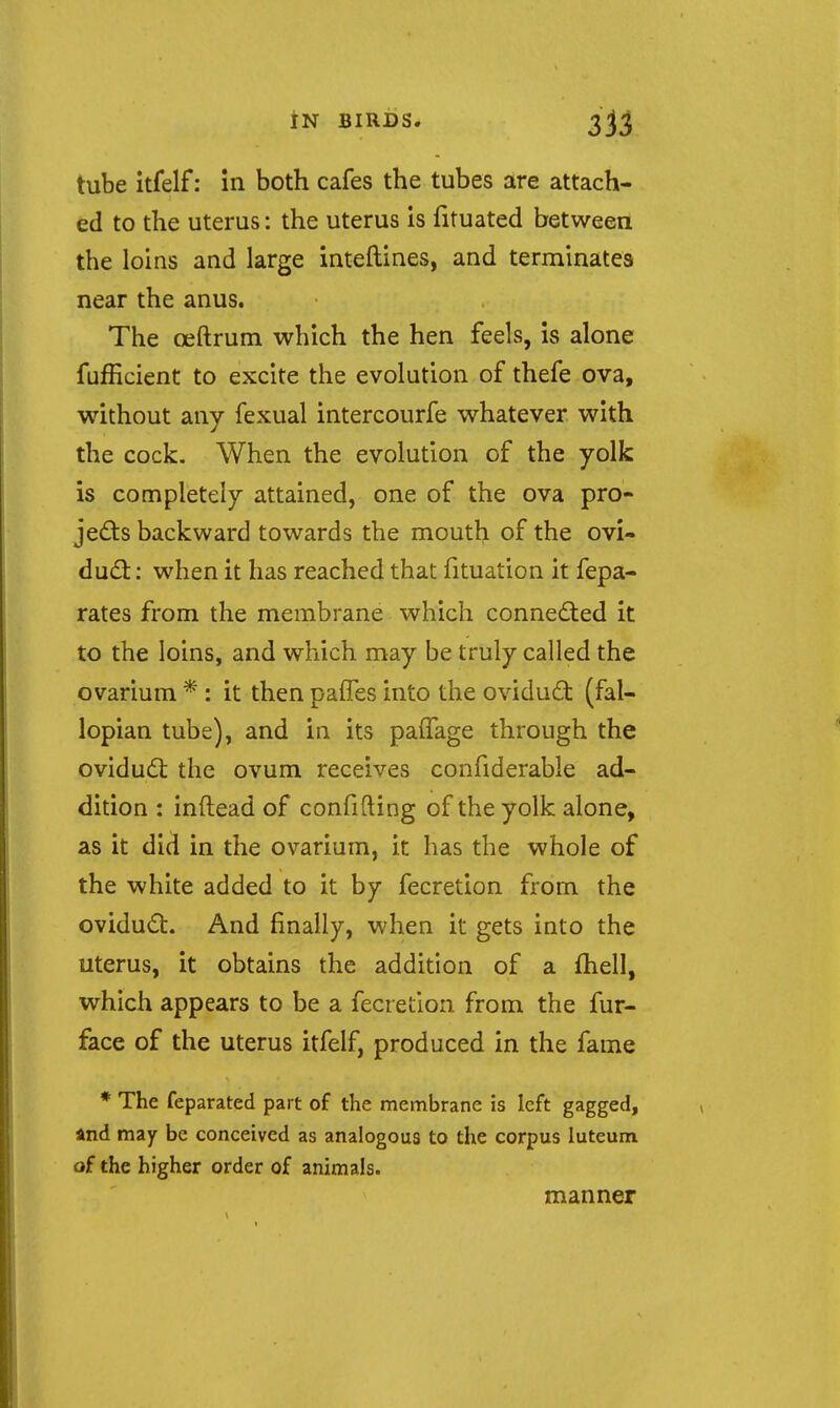 tube itfelf: In both cafes the tubes are attach- ed to the uterus: the uterus is fituated betweea the loins and large inteftines, and terminates near the anus. The oeftrum which the hen feels, is alone fufficient to excite the evolution of thefe ova, without any fexual intercourfe whatever with the cock. When the evolution of the yolk is completely attained, one of the ova pro- jedls backward towards the mouth of the ovi- dud:: when it has reached that fituation it fepa- rates from the membrane which conned:ed it to the loins, and which may be truly called the ovarium * : it then paffes into the ovidud (fal- lopian tube), and in its pafTage through the oviduil: the ovum receives confiderable ad- dition : inftead of confifting of the yolk alone, as it did in the ovarium, it has the whole of the white added to it by fecretion from the ovidudt. And finally, when it gets into the uterus, it obtains the addition of a fhell, which appears to be a fecretion from the fur- face of the uterus itfelf, produced in the fame * The feparated part of the membrane is left gagged, and may be conceived as analogous to the corpus luteum of the higher order of animals. manner