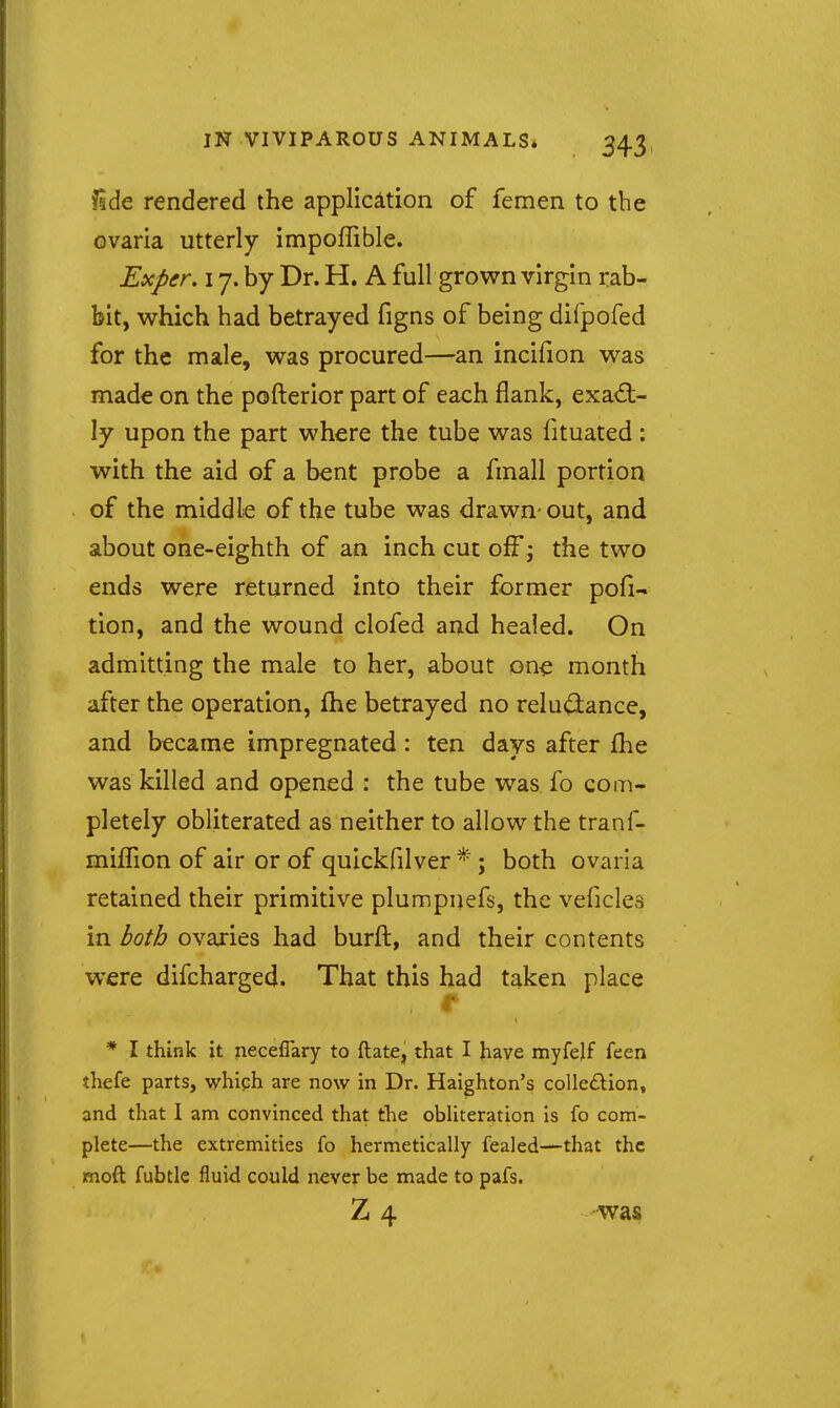 isde rendered the application of femen to the ovaria utterly impoflible. Exper. 17. by Dr. H. A full grown virgin rab- bit, which had betrayed figns of being difpofed for the male, was procured—an incifion was mad€ on the pofterior part of each flank, exad:- ly upon the part where the tube was fituated : with the aid of a bent probe a finall portion of the middle of the tube was drawn-out, and about one-eighth of an inch cut off j the two ends were returned into their former pofi- tion, and the wound clofed and healed. On admitting the male to her, about one month after the operation, fhe betrayed no relu(3:ance, and became impregnated: ten days after flie was killed and opened : the tube was fo com- pletely obliterated as neither to allow the tranf- miffion of air or of quickfilver ; both ovaria retained their primitive plumpnefs, the veficles in both ovaries had burft, and their contents were difcharged. That this bad taken place * I think it neceffary to ftate, that I have myfejf feen thefe parts, which are now in Dr. Haighton's colledion, and that I am convinced that the obliteration is fo com- plete—the extremities fo hermetically fealed—that the moft fubtle fluid could never be made to pafs. Z 4 was