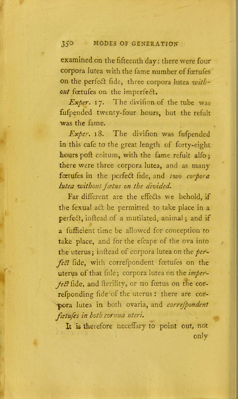 examined on the fifteenth day: there were four corpora lutea with the fame number of foetufes On the perfed fide, three corpora lutea UDitb- out foetufes on the imperfeft. Exper. 17. The divifion of the tube was fufpended twenty-four hours, but the refult was the fame. Exper, 18. The divifion was fufpended in this cafe to the great length of forty-eight hours poft coitum, with the fame refult alfo j there were three corpora lutea, and as many foetufes in the perfecfl fide, and iivo corpora bitea without fcetus on the divided. Far different are the effeds we behold, if the fexual ad be permitted to take place in a perfed, inftead of a mutilated, animal; and if a fufficient time be allowed for conception to take place, and for the efcape of the ova into the uterus; inftead of corpora lutea on the per^ feSi fide, with correfpondent foetufes on the uterys of that fide; corpora lutea on the imper- feB fide, and flerility, or no foetus on the cor- refponding fide of the uterus: there are cor- Spora lutea in both ovaria, and correfpondent foetufes in both cornua uteri. It is therefore necefi^try to point out, ndt only