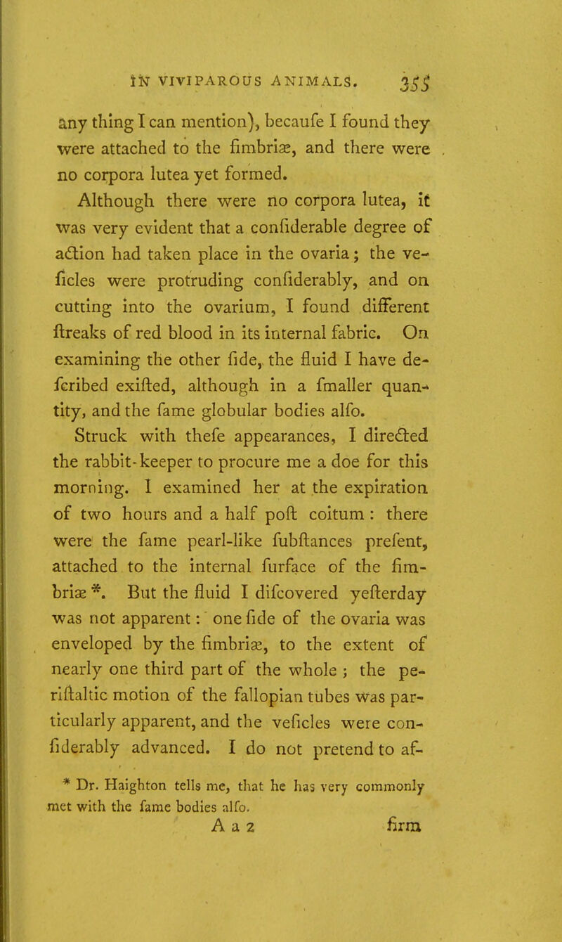 any thing I can mention), becaufe I found they were attached to the fimbrias, and there were no corpora lutea yet formed. Although there were no corpora lutea, it was very evident that a confiderable degree of adtion had taken place in the ovaria; the ve- ficles were protruding confiderably, and on cutting into the ovarium, I found different ftreaks of red blood in its internal fabric. On examining the other fide,, the fluid I have de- fcribed exifted, although in a fmaller quan- tity, and the fame globular bodies alfo. Struck with thefe appearances, I directed the rabbit-keeper to procure me a doe for this morning. 1 examined her at the expiration of two hours and a half poft coitum : there were the fame pearl-like fubftances prefent, attached to the internal furface of the fim- briae *. But the fluid I difcovered yefl:erday was not apparent: one fide of the ovaria was enveloped by the fimbrise, to the extent of nearly one third part of the whole ; the pe- rlftaltic motion of the fallopian tubes was par- ticularly apparent, and the veficles were con- fiderably advanced. I do not pretend to af- * Dr. Haighton tells me, that he has very commonly met with the fame bodies alfo. A a 2 firni