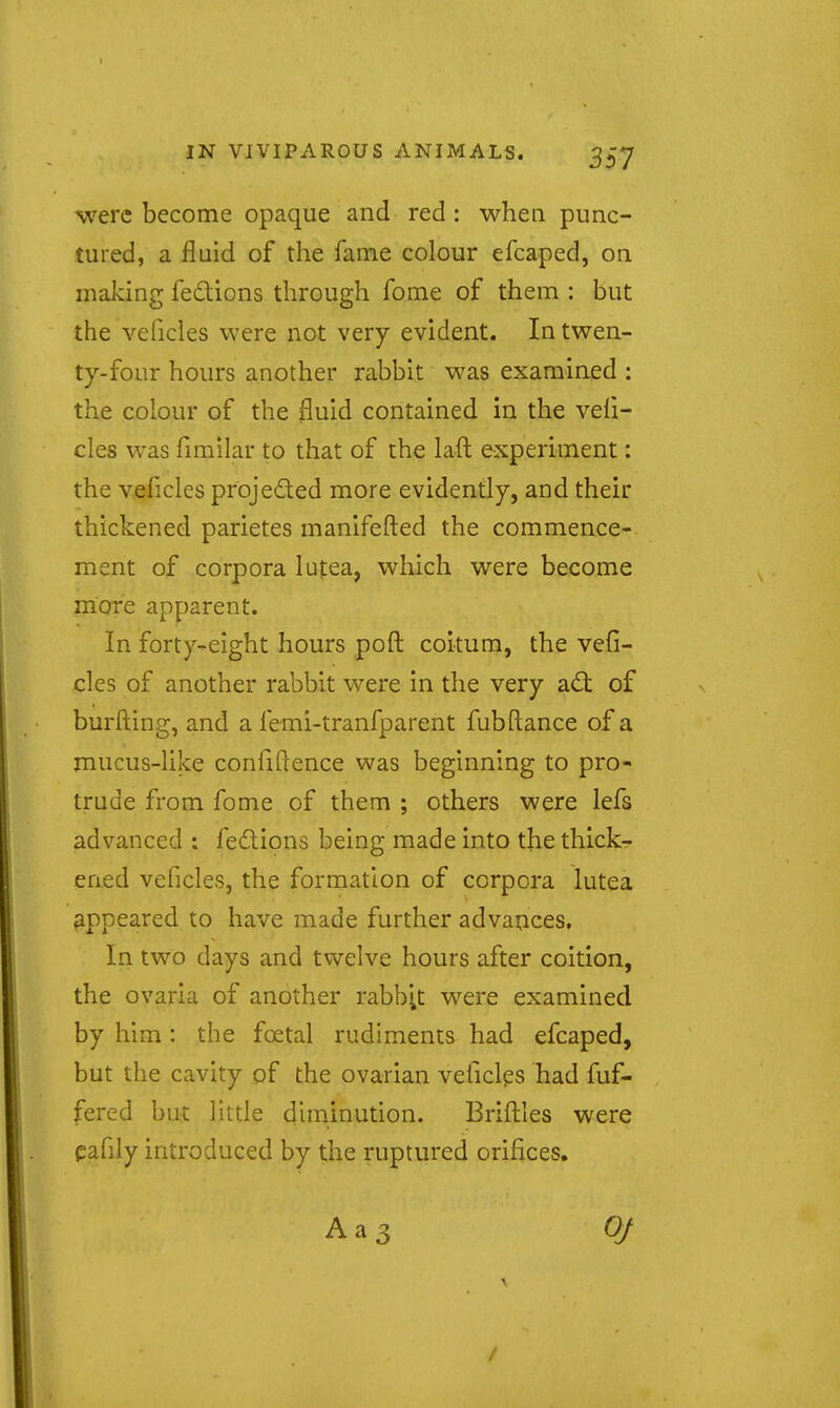 were become opaque and red : when punc- tured, a fluid of the fame colour efcaped, on making fedions through fome of them : but the veficles were not very evident. In twen- ty-four hours another rabbit was examined : the colour of the fluid contained in the vefi- cles was fimilar to that of the laft experiment: the veficles projeded more evidently, and their thickened parietes manifefted the commence- ment of corpora lupea, which were become more apparent. In forty-eight hours poft coitum, the vefi- cles of another rabbit were in the very ad; of burfl:ing, and a femi-tranfparent fubftance of a mucus-like confidence was beginning to pro- trude from fome of them ; others were lefs advanced : fedions being made into the thick- ened veficles, the formation of corpora lutea (ippeared to have made further advauces. In two days and twelve hours after coition, the ovaria of another rabb;t were examined by him: the foetal rudiments had efcaped, but the cavity of the ovarian veficlps had fuf- fered but little diminution. Brifliles were eafily introduced by the ruptured orifices. Aa3 Of /