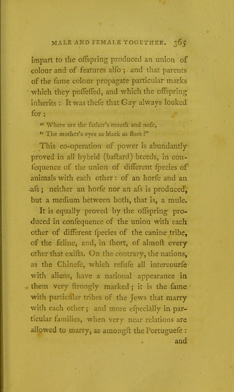 MALE AND FEMALE TOGETHER. 365* impart to the offspring produced an union of colour and of features alfo ; and that parents of the fame colour propagate particular marks which they polTelTed, and which the offspring inherits : It was thefe that Gay always looked for;  Where are the father's mouth and nofe,  The mother's eyes as blaek as floes ? This co-operation of power is abundantly proved in all hybrid (baftard) breeds, in con- fequence of the union of different fpecies of' animals with each other: of an horfe and an •afs ; neither an horfe nor an afs is produced, but a medium between both, that is, a mule. It is equally proved by the offspring pro- duced in confequence of the union with each other of different fpecies of the canine tribe, of the feline, and, in fhort, of almofl: every other that exifts. On the contrary, the nations, as the Chinefe, which refufe all intercourfe with aliens, have a national appearance in them very flrongly marked ; it is the fame ' with particular tribes of the jews that marry with each other; and more efpecially in par- ticular families, when very near relations are allowed to marry, as amongft the Portuguefe : and
