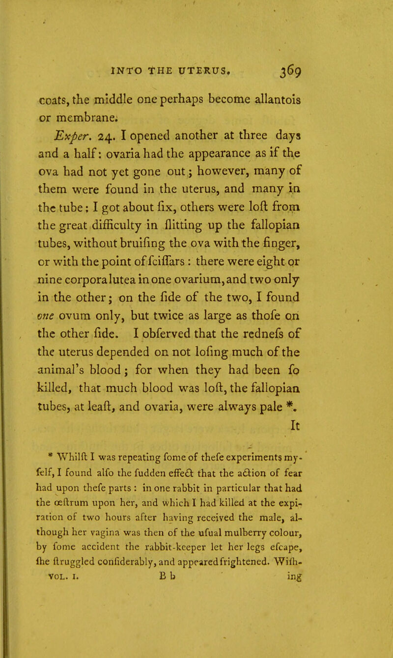 INTO THE UTERUS, 3^9 coats, the middle one perhaps become allantois or membrane; Exper. 24. I opened another at three days and a half: ovaria had the appearance as if the ova had not yet gone out; however, many of them were found in the uterus, and many in the tube; I got about fix, others were loft from the great difficulty in flitting up the fallopian tubes, without bruifmg the ova with the finger, or with the point of fcifTars: there were eight or nine corporaluteainone ovarium,and two only in the other; on the fide of the two, I found one ovum only, but twice as large as thofe on the other fide. I obferved that the rednefs of the uterus depended on not lofing much of the animal's blood; for when they had been fo killed, that much blood was loft, the fallopian tubes, at leaft, and ovaria, were always pale *• It * Whilft I was repeating fome of thefe experiments my- felf, I found alfo the fudden effect that the adion of fear had upon thefe parts : in one rabbit in particular that had the osftrum upon her, and which I had killed at the expi- ration of two hours after having received the male, al- though her vagina was then of the ufual mulberry colour, by fome accident the rabbit-keeper let her legs efcape, fhe ftruggled confiderably, and appeared frightened. Wilh- voL. I. B b ' \ug