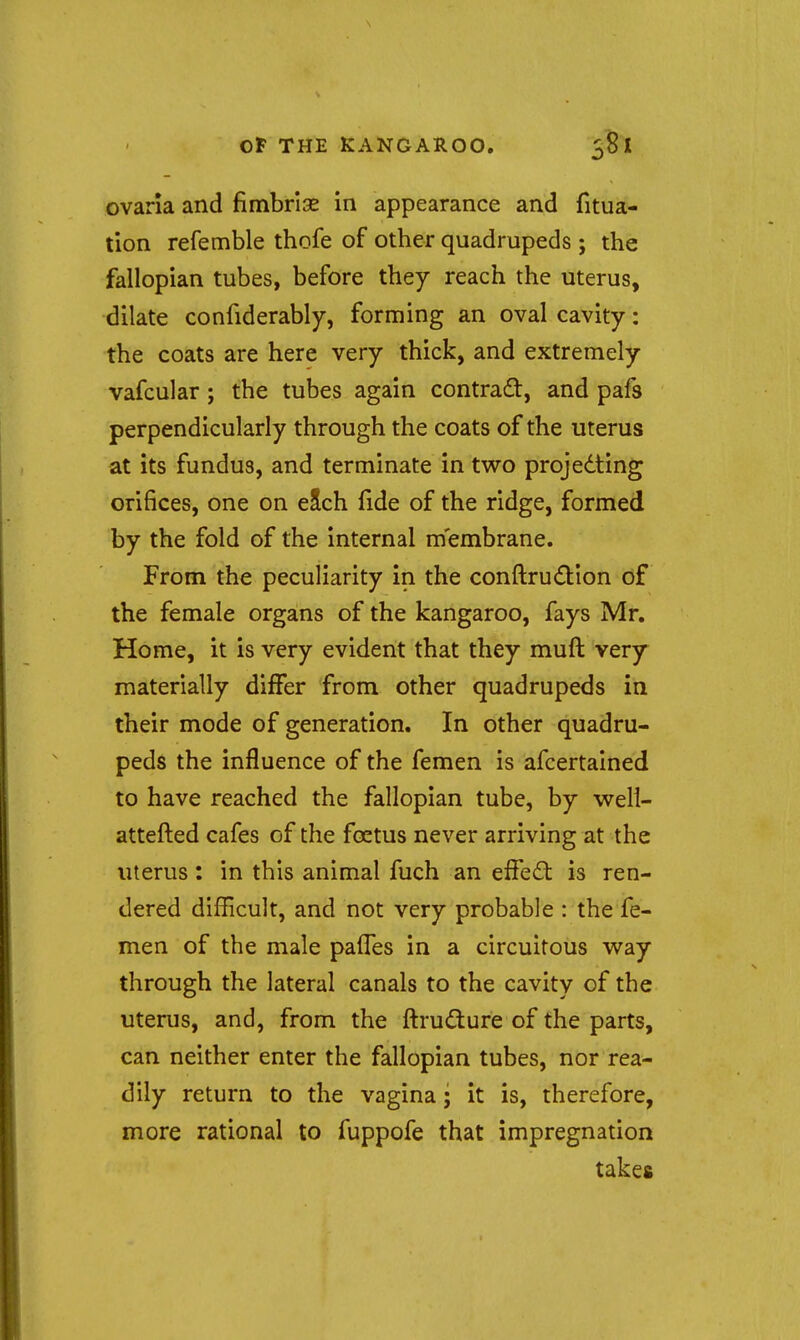 ovarla and fimbriae in appearance and fitua- tion refemble thofe of other quadrupeds; the fallopian tubes, before they reach the uterus, dilate confiderably, forming an oval cavity: the coats are here very thick, and extremely vafcular ; the tubes again contract, and pafs perpendicularly through the coats of the uterus at its fundus, and terminate in two projedting orifices, one on eSch fide of the ridge, formed by the fold of the internal membrane. From the peculiarity in the conftrudtion of the female organs of the kangaroo, fays Mr, Home, it is very evident that they muft very materially differ from other quadrupeds in their mode of generation. In other quadru- peds the influence of the femen is afcertained to have reached the fallopian tube, by w^ell- attefi:ed cafes of the foetus never arriving at the uterus: in this animal fuch an eifedl is ren- dered difficult, and not very probable : the fe- men of the male palfes in a circuitous way through the lateral canals to the cavity of the uterus, and, from the ftrudure of the parts, can neither enter the fallopian tubes, nor rea- dily return to the vagina • it is, therefore, more rational to fuppofe that impregnation takes