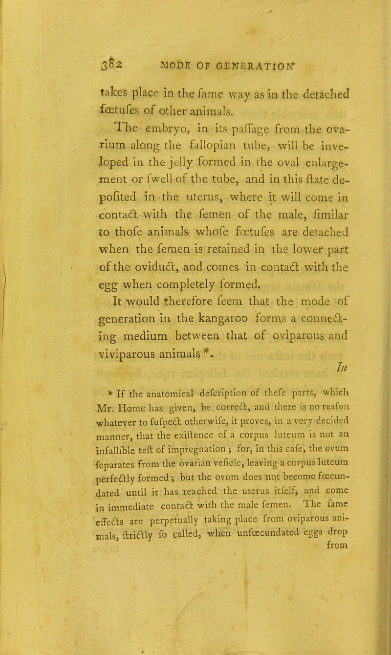 takes place in the fame way as in the detached fostufes of other animals. The embryo, in its paflage from the ova- rium along the fallopian tube, will be inve- Joped in the jelly formed in the oval enlarge- ment or fwell of the tube, and in this ftate de- polited in the uterus, where it will come in contad: with the femen of the male, fimilar to thofe animals whofe foetufes are detached •when the femen is retained in the lower part of the oviduct, and comes in contad with the egg when completely formed. It would therefore feem that the mode of generation in the ka,ngaroo forms a conneil:- . ing medium between that of oviparous and ■viviparous animals*. In * If the anatomical defcription of thefe parts, which Mr. Home has given, be correft, and there is no reafon whatever to fufpedix otherwife, it proves, in a very decided manner, that the exiftence of a corpus luteum is not an infalUble teft of impregnation ; for, in this cafe, the ovum feparates from the ovarian veficle, leaving a corpus luteum perfeftly formed ; but the ovum does not become fcecun- dated until it has reached the uterus itfclf, and come in immediate conta6l with the male femen. The fame 'cffefts are perpetually taking place from oviparous ani- mals, ftriftly fo called, when unfoecundated eggs drop from