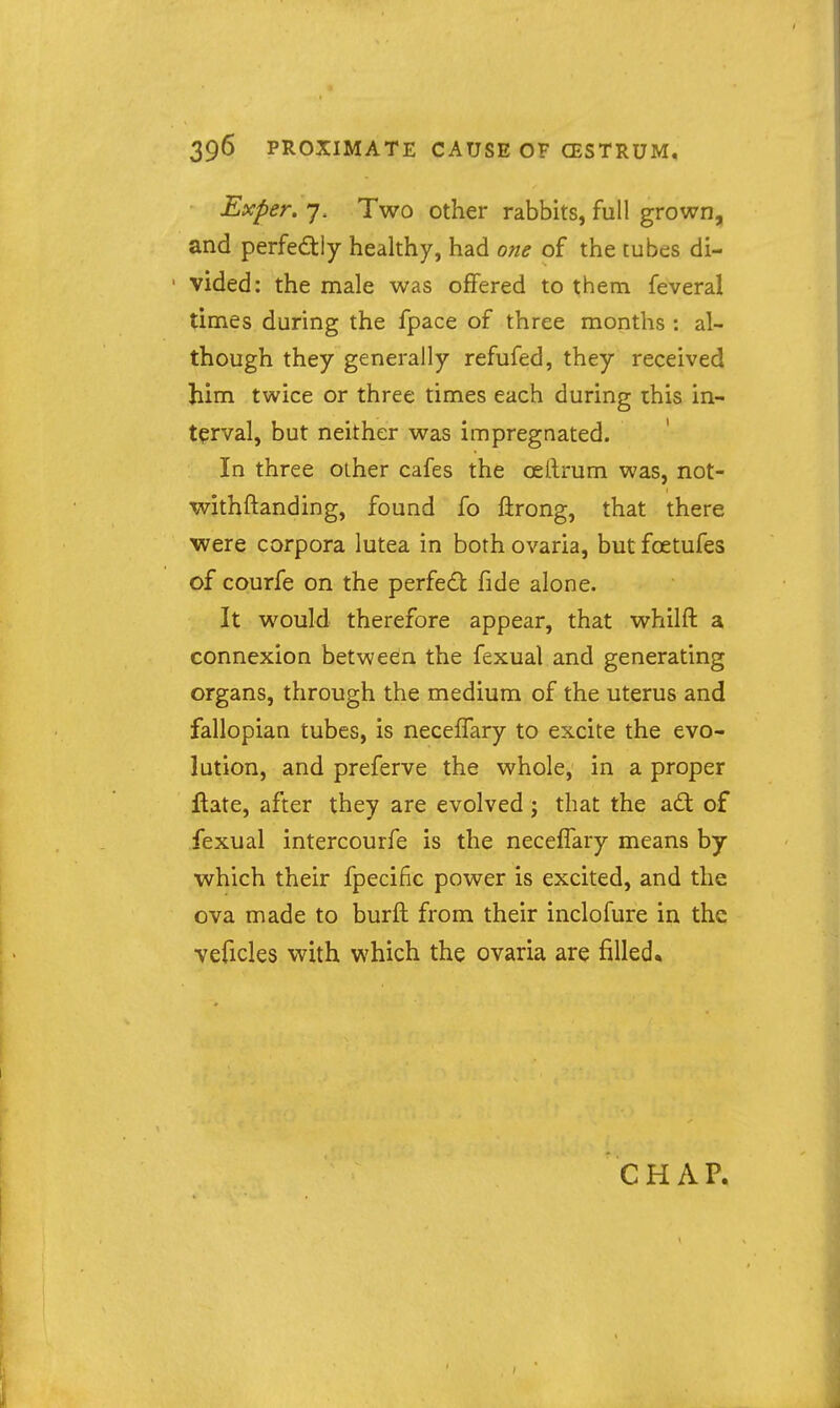 Exper. 7. Two other rabbits, full grown, and perfectly healthy, had one of the tubes di- vided: the male was offered to them feveral times during the fpace of three months : al- though they generally refufed, they received him twice or three times each during this in- terval, but neither was impregnated. In three other cafes the cellrum was, not- withftanding, found fo ftrong, that there were corpora lutea in both ovaria, but foetufes of courfe on the perfed; fide alone. It would therefore appear, that whilft a connexion between the fexual and generating organs, through the medium of the uterus and fallopian tubes, is neceffary to excite the evo- lution, and preferve the whole, in a proper Hate, after they are evolved j that the ad of fexual intercourfe is the neceffary means by which their fpecific power is excited, and the ova made to burft from their inclofure in the veficles with which the ovaria are filled. CHAP.