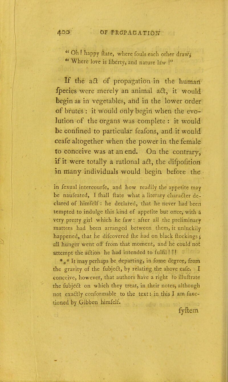 OF PRCJPAGATI0I7  Oh f happy ftate, where fouls each other draw^ Where love is liberty^ dnd nature liw \ If tiie a.dL of propagation in the human fpecies were merely an animal aft, it would begin as in vegetables, atid in the lower order of brutes : it would only begin when the evo- lution of tiie orgiins was complete : it would be confined to particular feafons, and it would Ceafe altogether when the power in the female to conceive was at an end. On the contrary^ if it were totally a rational aft, the difpofitiort in ffiany individuals would begin before the Jn fexual intercourfe, and how readily the appetite may be naufeated, I fhall ftate what a literary charadier de- clared of hinifelf: he declared, that he never had been tempted to indulge this kind of appetite but once, with a very pretty girl which he faw: after all the preliminary matters had been arranged between them, it unluckily happened, that he difcovered flae had on black ftockings; all hunger went olF from that moment, and he could not attempt the aftibn he had intended to fulfil! !! It may perhaps be departing, in fome degree, from the gravity of the fubje£l, by relating the above cafe. I conceive, however, that authors have a right fo illuftrate the fulajeft on which they treat, in their notes, although not exaflly conformable to the text; in this I am fanc- tioned by Gibbon himfelf. fyftem