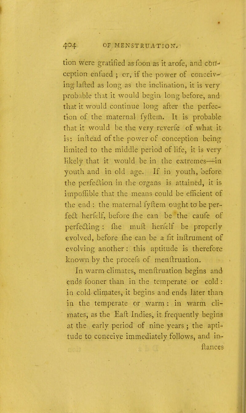 tlon were gratified asfoon as it arofe, and cOri- ception enfued ; cr, if the power of conceiv- ing lafted as long as the incUnation, it is very probable that it would begin long before, and that it would continue long after the perfec- tion of the maternal fyftem. It is probable that it would be the very reverfe of what it is: inftead of the power of conception being limited to the middle period of life, it is very likely that it would be in the extremes—in youth and in old age. If in youth, before the perfeftion in the organs is attaiii&d, it is irnpoffible that the means could be efficient of the end : the maternal fyftem ought to be per- fed: herfelf, before fhe can be the caufe of perfecting : {he muft herfelf be properly evolved, before fhe can be a fit iaftrument of evolving another: this aptitude Is therefore known by the procefs of menftruation. In warm climates, menftruation begins and end$ fooner than in the temperate or cold : in cold clinaates, it begins and ends later than? in the temperate or warm : in warm cli- mates, as the Eaft Indies, it frequently begins at the early period of nine years; the apti- tude to conceive immediately follows, and in- ftances