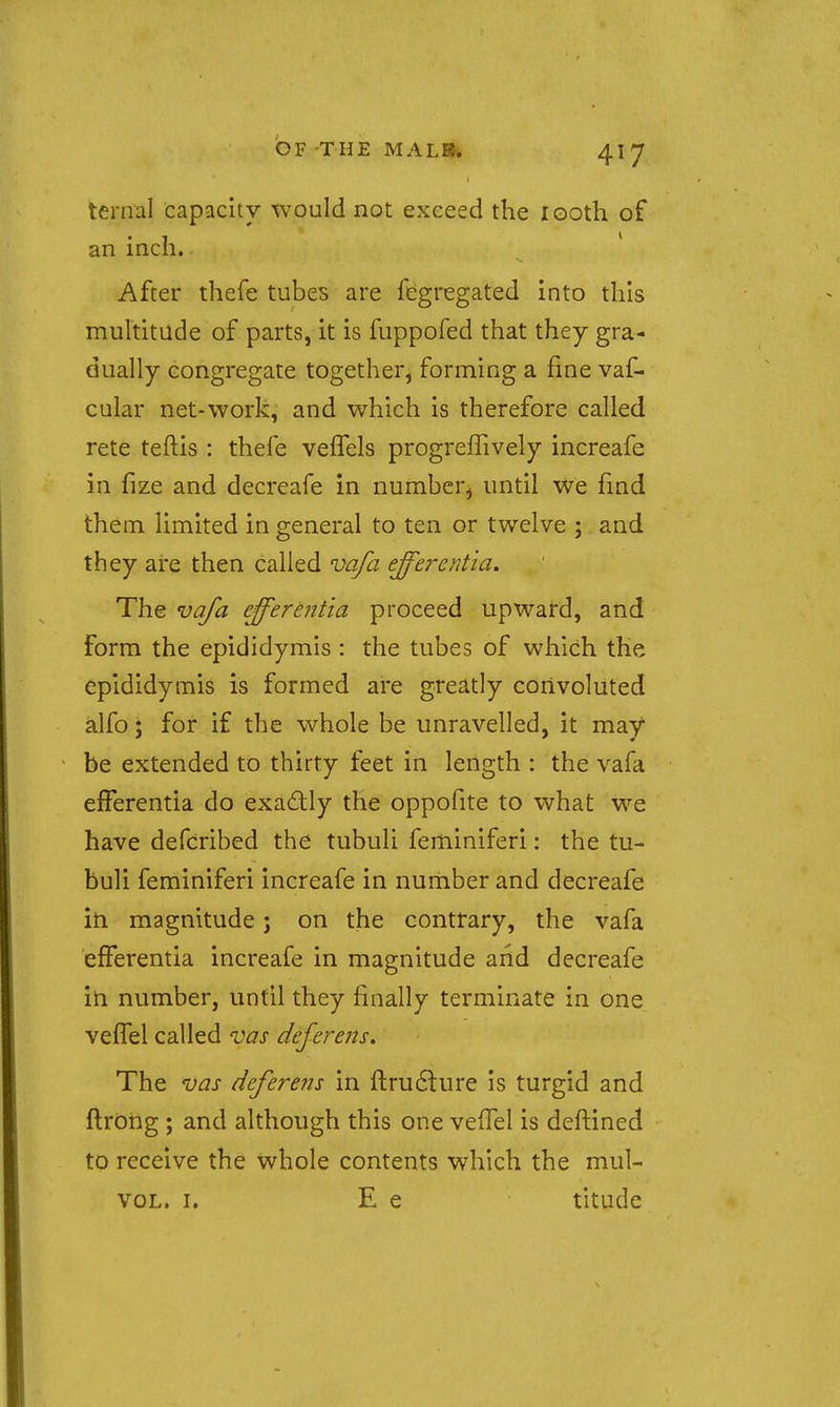 ternal capacity would not exceed the looth of an inch. After thefe tubes are fegregated into this multitude of parts, it is fuppofed that they gra- dually congregate together, forming a fine vaf- cular net-work, and which is therefore called rete teftis : thefe vefTels progreffively increafe in fize and decreafe in number^ until We find them limited in general to ten or twelve ; and they are then called vafa efferentia. The vafa efferentia proceed upward, and form the epididymis : the tubes of which the epididymis is formed are greatly convoluted alfo; for if the whole be unravelled, it may be extended to thirty feet in length : the vafa efferentia do exa6tly the oppofite to what we have defcribed the tubuli feminiferi: the tu- buli feminiferi increafe in number and decreafe iti magnitude; on the contrary, the vafa efferentia increafe in magnitude and decreafe in number, until they finally terminate in one veiTel called vas deferens. The vas deferens in ftru6lure Is turgid and flrbhg ; and although this one vefTel is deftined to receive the whole contents which the mul- voL. I. E e titude