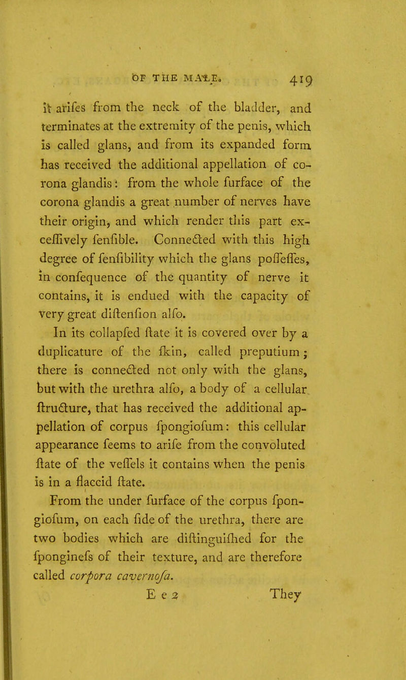 it arifes from the neck of the bladder, and terminates at the extremity of the penis, which is called glans, and from its expanded form has received the additional appellation of co- rona glandis i from the whole furface of the corona glandis a great number of ners^es have their origin, and which render this part ex- ceflively fenfible. Conneded with this high degree of fenfibility which the glans poflelTes, in confequence of the quantity of nerve it contains, it is endued with the capacity of very great diftenfion alfo. In its collapfed ftate it is covered over by a duplicature of the fkin, called preputium; there is conned:ed not only with the glans, but with the urethra alfo, a body of a cellular ftrudure, that has received the additional ap- pellation of corpus fpongiofum: this cellular appearance feems to arife from the convoluted ftate of the velTels it contains when the penis is in a flaccid ftate. From the under furface of the corpus fpon- giofum, on each fide of the urethra, there are two bodies which are diftino-uiflied for the o fponginefs of their texture, and are therefore called corpora cavcrnofa. E e J3 They