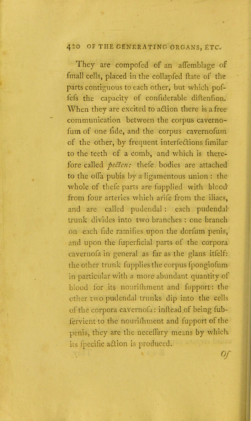 They are compofed of an afTemblage of fmall cells, placed in the collapfed ftatc of the parts contiguous to each other, but which pof- fefs the capacity of confiderable diftenfion. When they are excited to action there is a free communication between the corpus caverno- fum of one fide, and the corpus cavernofum of the other, by frequent interfedlions fimilar to the teeth of a comb, and which is there- fore called peEien: thefe, bodies are attached to the olTa pubis by a ligamentous union : the whole of thefe parts are fupplied with blood' from four arteries which arife from the iliacs, and are called pudendal : each pudendal' trunk divides into two branches : one branch on each fide ramifies upon the dorfum penis, and upon the fuperficial parts of the corpora cavernofa in general as far as the glans itfelf: the other trunk fuppHes the corpus fpongiofum in particular with a more abundant quantity of blood for .its nourilhment and fupport: the other two pudendal trunks dip into the cells of the corpora cavernofa: inftisad of being fub- fervient to the nouriQnnent and fupport of the penis, they are the necelTary means by which its fpecific adion is produced. Of