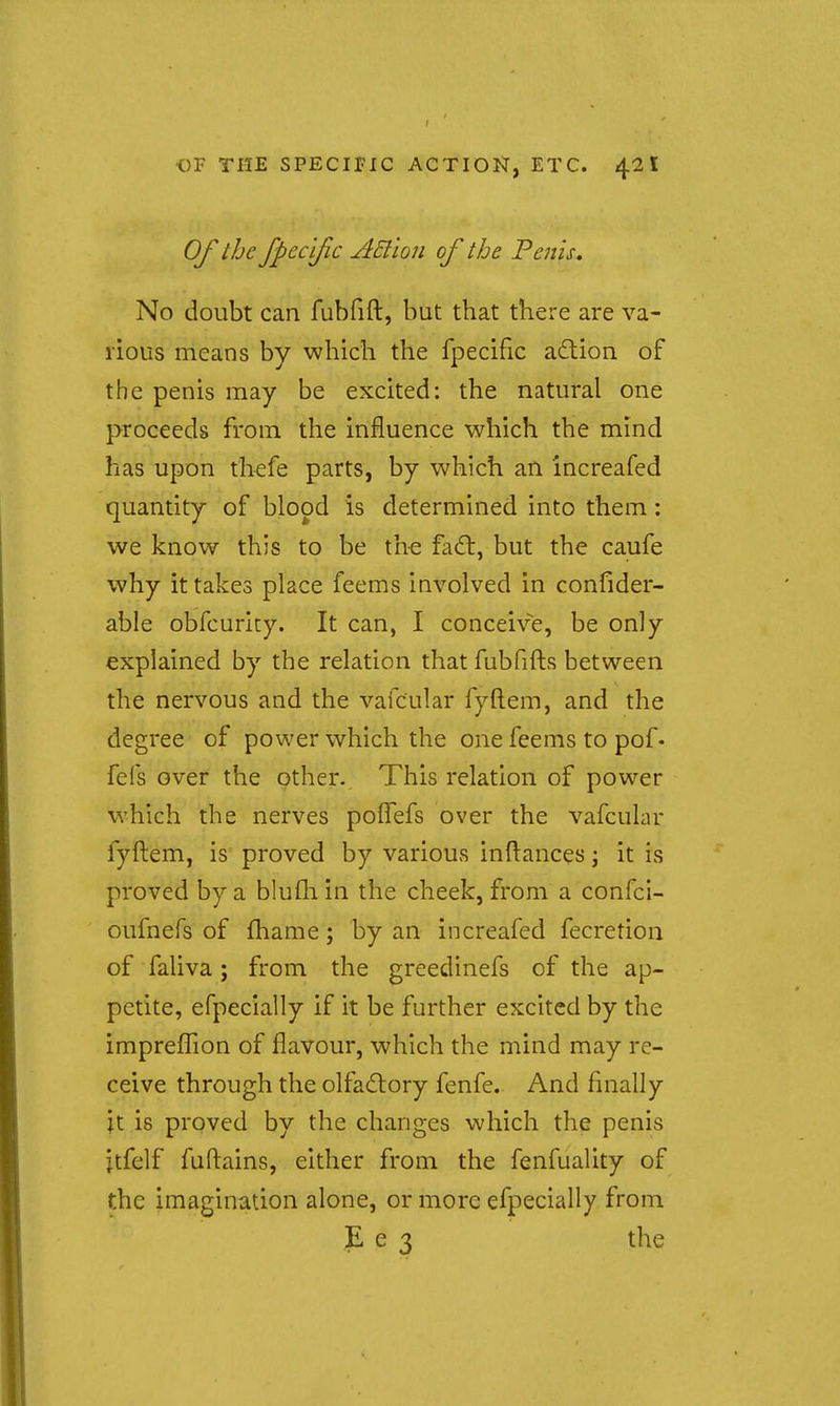 Of the fpccljic AEl'ion of the Fenis. No doubt can fubfift, but that there are va- rious means by which the fpecific aftion of the penis may be excited: the natural one proceeds from the influence which the mind has upon thefe parts, by which an increafed quantity of blood is determined into them: we know this to be the fa£t, but the caufe why it takes place feems involved in confider- able obfcuricy. It can, I conceive, be only explained by the relation that fubfifts between the nervous and the vafcular fyftem, and the degree of power which the one feems to pof• fefs over the other. This relation of power which the nerves polTefs over the vafcular fyftem, is proved by various inftances j it is proved by a blufli in the cheek, from a confci- oufnefs of fhame; by an increafed fecretion of faliva; from the greedinefs of the ap- petite, efpecially if it be further excited by the imprefTion of flavour, which the mind may re- ceive through the olfadlory fenfe. And finally jt is proved by the changes which the penis jtfelf fuftains, either from the fenfuality of the imagination alone, or more efpecially from E e 3 the