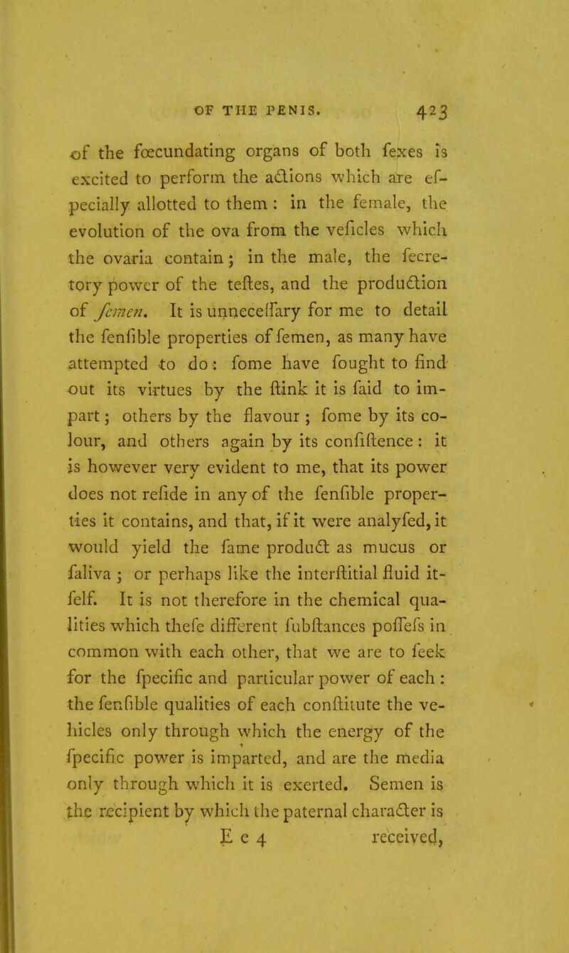 of the foecundating organs of both fexes is excited to perforin the adlions which are ef- pecially allotted to them : in the female, the evolution of the ova from the veficles which the ovaria contain; in the male, the fecre- tory power of the teftes, and the produdion of feme?!. It is unnecelfary for me to detail the fenfible properties of femen, as many have attempted -to do : fome have fought to find out its virtues by the ftink It is faid to im- part ; others by the flavour ; fome by its co- lour, and others again by its confidence : it is however very evident to me, that its power does not refide in any of the fenfible proper- ties it contains, and that, if it were analyfed,it would yield the fame produd as mucus or faliva ; or perhaps like the interflitial fluid it- felf. It is not therefore in the chemical qua- lities which thefe different fubftances pofTefs in common with each other, that we are to feek for the fpecific and particular power of each : the fenfible qualities of each conilitute the ve- hicles only through which the energy of the fpecific power is imparted, and are the media only through which it is exerted. Semen is the recipient by which the paternal character is }L e 4 received,