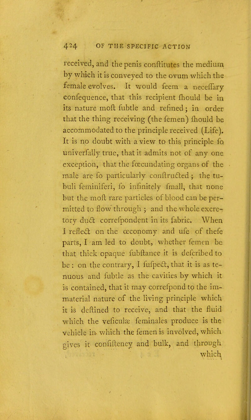 received, and the penis conftitutes the medlura by which it is conveyed to the ovum which the female evolves. It would feem a neceffary confequence, that this recipient fhould be in its nature moft fubtle and refined; in order that the thing receiving (the femen) fhould be accommodated to the principle received (Life). It is no doubt with a view to this principle fo univerfally true, that it admits not of any one exception, that the foecundating organs of the male are fo particularly conflrud;ed ; the tu- buli feminiferi, fo infinitely fmall, that none but the moft rare particles of blood can be per- mitted to flow through ; and the whole excre- tory du6t correfpondent in its fabric. When 1 reflect on the ceconomy and ufe of thefe parts, I -am led to doubt, whether femen be that thick opaque fubftance it is defcribed to be : on the contrary, I fufpeft, that it is as te- nuous and fubtle as the cavities by which it is contained, that it may correfpond to the im- material nature of the living principle which it is deftined to receive, and that the fluid which the veficula; feminales produce is the vehicle in which the femen is involved, which gives it confiftency and bulk, and through which